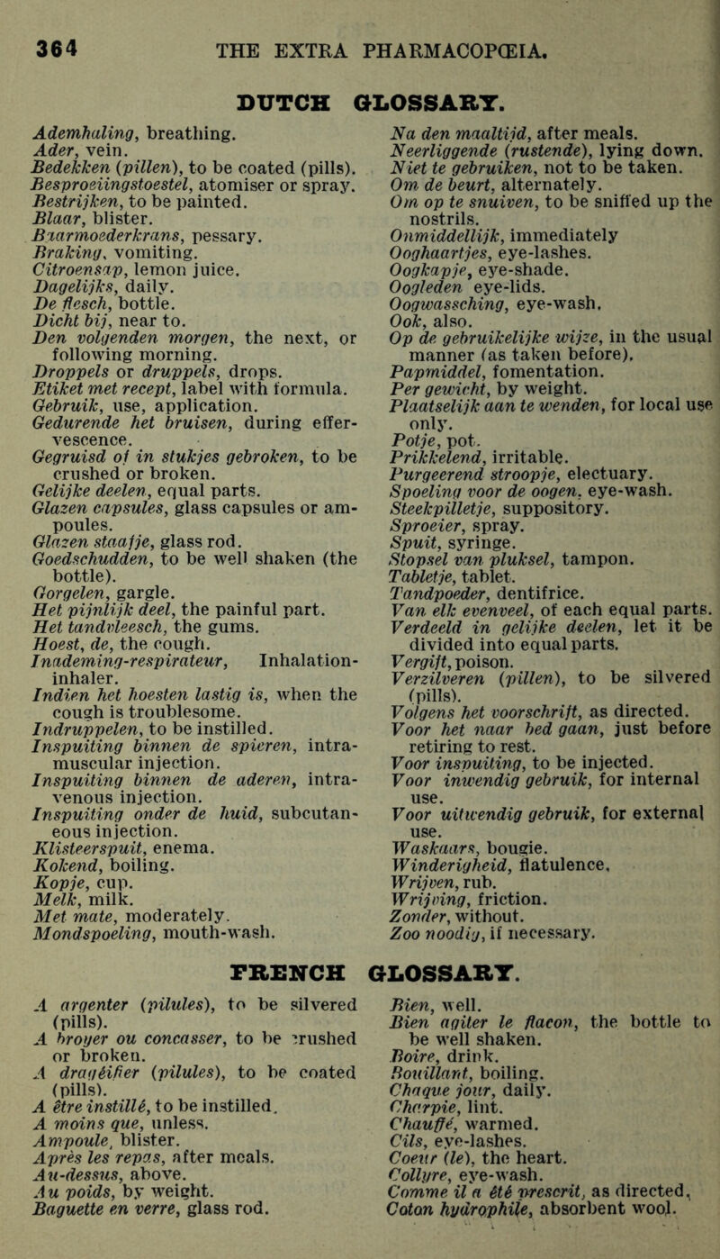 DUTCH C Ademhaling, breathing. Ader, vein. Bedeicken {villen), to be coated (pills). Besproeiingstoestel, atomiser or spray. Bestrijken, to be painted. Blaar, blister. Biarmoederkrans, pessary. Braking, vomiting. Citroenmp, lemon juice. Dagelijks, daily. De ffesch, bottle. Diehl bij, near to. Den volgenden morgen, the next, or following morning. Dropvels or druppels, drops. Etiket met recept, label with formula. Gebruik, use, application. Gedurende het bruisen, during effer- vescence. Gegruisd oi in stukjes gebroken, to be crushed or broken. Gelijke deelen, equal parts. Glazen capsules, glass capsules or am- poules. Glazen staajje, glass rod. Goedschudden, to be well shaken (the bottle). Gorgelen, gargle. Het pijnlijk deel, the painful part. Het tandvleesch, the gums. Hoest, de, the cough. Inademing-respirateur, Inhalation- inhaler. Indien het hoesten lastig is, when the cough is troublesome. Indruppelen, to be instilled. Inspuiting binnen de spieren, intra- muscular injection. Inspuiting binnen de aderen, intra- venous injection. Inspuiting onder de huid, subcutan- eous injection. Klisteerspuit, enema. Kokend, boiling. Kopje, cup. Melk, milk. Met mate, moderately. Mondspoeling, mouth-wash. FRENCH A argenter {pilules), to be silvered (pills). A hroyer ou concasser, to be ’rushed or broken. A dragHfier {pilules), to be coated (pills). A itre instilU, to be instilled. A moins que, unless. Ampoule, blister. Aprh les repas, after meals, above. A u poids, by weight. Baguette en verre, glass rod. Na den maaltijd, after meals. Neerliggende {rustende), lying down. Niet te gebruiken, not to be taken. Om de beurt, alternately. Om op te snuiven, to be sniffed up the nostrils. Onmiddellijk, immediately Ooghaartjes, eye-lashes. Oogkapje, eye-shade. Oogleden eye-lids. Oogwassching, eye-wash, Ook, also. Op de gebruikelijke wijze, in the usual manner (as taken before), Papmiddel, fomentation. Per gewivht, by weight. Plaatselijk aan te wenden, for local use only. Potje, pot. Prikkelend, irritable. Purgeerend stroopje, electuary. Spoeling voor de oogen, eye-wash. Steekpilletje, suppository. Sproeier, spray. Spuit, syringe. Stopsel van pluksel, tampon. Tabletje, tablet. TandpoeAer, dentifrice. Van elk evenveel, of each equal parts. Verdeeld in gelijke deelen, let it be divided into equal parts. Vergift, poison. Verzilveren {pillen), to be silvered (pillsb Volgens het voorschrift, as directed. Voor het naar bed gaan, just before retiring to rest. Voor inspuiting, to be injected. Voor inwendig gebruik, for internal use. Voor uitivendig gebruik, for external use. Waskaars, bougie. Winderigheid, flatulence, Wrijven, rub. Wrijoing, friction. Zonder, without. Zoo noodi'j, if neces.sary. GLOSSARY. Bien, well. Bien agiter le ftacon, the bottle to be w’ell shaken. Boire, drink. Rouillard, boiling. Chaque jour, daily. Charpie, lint. Chauffe, w'armed. Oils, eye-lashes. Coeur {le), the heart. Collyre, eye-wash. Comme il a StS preserit, as directed, Coton hydrQj>hiie, absorbent wool.