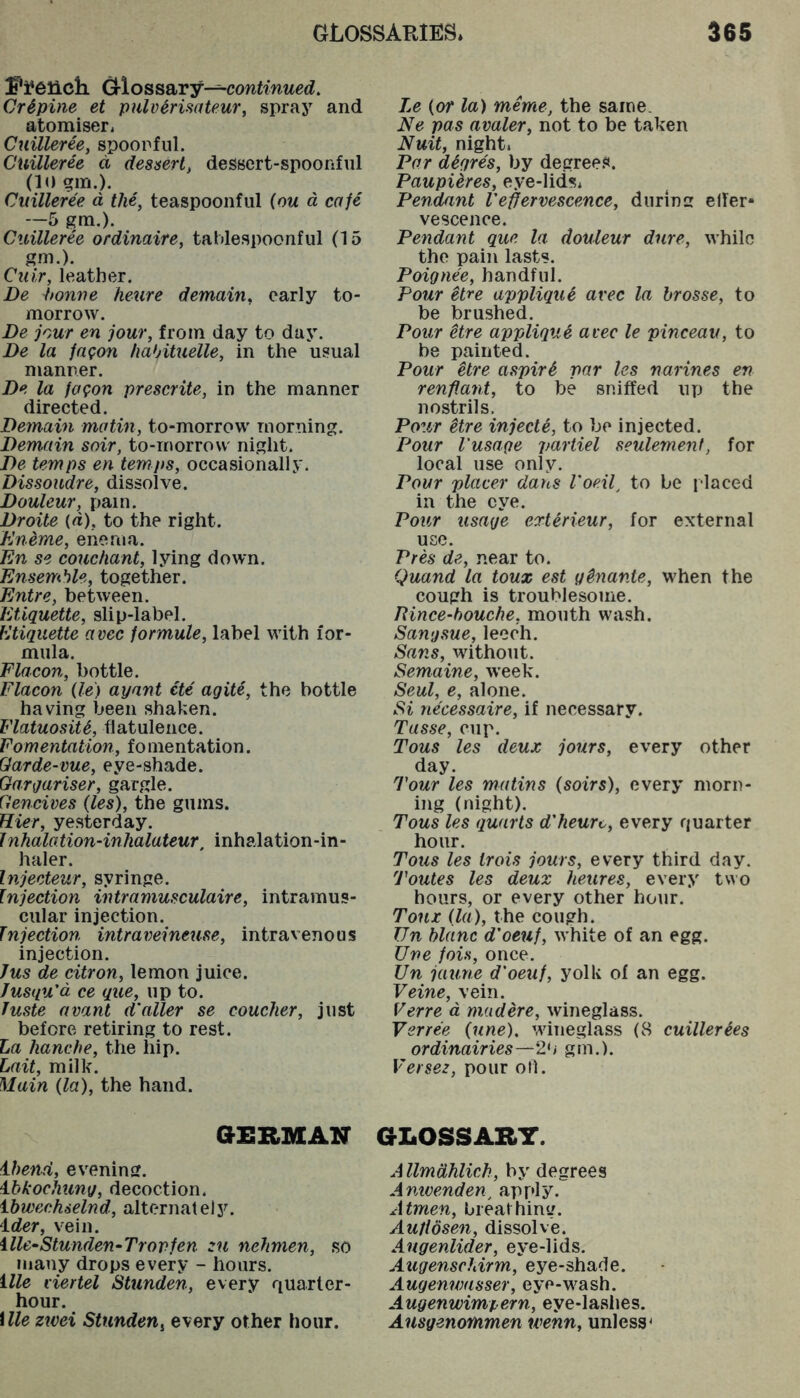 d-lossary—conirnwerf. Cr^pine et pulv^risatew', spraj^ and atomiser, Cuilleree, spoonful. Cuilleree d dessert, dessert-spoonful (10 in.). Cuilleree d the, teaspoonful (om d cafe ~5 gra.). Cuilleree ordinaire, tahlespoonful (15 gm.). Cuir, leather. Be Ponne heure demain, early to- morrow. Be jour en jour, from day to day. Be la fagon hahituelle, in the usual manner. Be la fogon prescrite, in the manner directed. Bemain matin, to-morrow morning. Bemain soir, to-rnorrow night. Be temps en temps, occasionally. Bissoudre, dissolve. Bouleur, pain. Broite {«), to the right. Kneme, enema. En se couchant, lying down. Ensemble, together. Entre, between. Etiquette, slip-label. Etiquette avec formule, label with for- mula. Fla con, bottle. Flacon (le) ayant cte agite, the bottle having been shaken. FlatuosiU, flatulence. Fomentation, fomentation. Qarde-me, eye-shade. Gargariser, gargle. Gencives (les), the gums. Hier, yesterday. Jnhalation-inhalateur, inhalation-in- haler. Injecteur, syringe. Injection intramusculaire, intramus- cular injection. Injection intraveinetise, intravenous injection. Jus de citron, lemon juice. Jusqu'd ce que, up to. Juste avant d'alter se coucher, just before retiring to rest. La hanche, the hip. Lait, milk. Main (la), the hand. GERMAN ibend, evening. i-hkochung, decoction. ibwechselnd, alternately. ider, vein. ille^Stunden-Trorfen :u nehmen, .so many drops every - hours. ille viertel Stunden, every quarter- hour. ille zwei Stunden^ every other hour. Le (or la) meme, the same. Ne pas avaler, not to be taken Nuit, night. Par digres, by degrees. PaupUres, eye-lids* Pendant Veffervescence, during effer- vescence. Pendant que la douleur dure, while the pain lasts. Poignee, handful. Pour etre applique avec la brosse, to be brushed. Pour Hre applique avec le pinceav, to be painted. Pour Hre aspir^ par les narines en renflant, to be sniffed up the nostrils. Po^6r itre injecte, to be injected. Pour I'usage partiel seulemenf, for local use only. Pour placer dans I'oe.if to be placed in the eye. Pour usage extirieur, for external use. Pres de, near to. Quand la toux est g^nante, when the cough is troublesome. Rince-houche, mouth wash. Sangsue, leech. Sans, without. Semaine, week. Seal, e, alone. Si necessaire, if necessary. Tasse, cup. Tous les deux jours, every other day. Tour les matins (soirs), every morn- ing (night). Tous les quarts d'heuro, every quarter hour. Tous les trois jours, every third day. Toutes les deux heures, every two hours, or every other hour. Toux (la), the cough. Un blanc d'oeuf, white of an egg. Une fois, once. Un jaune d'oeuf, yolk of an egg. Veine, vein. Verre d madere, wineglass. Yerree (une), wineglass (8 cuillerees ordinairies—20 gm.). Versez, pour oil. GLOSSARY. AllmdhUch, by degrees Amvenden^ apply. Atmen, breathing. AuHdsen, dissolve. Angenlider, eye-lids. Augenschirm, eye-shade. Augenwasser, eye-wash. Augenwimpern, eye-laaiies. Ansgenofnmen wenn, unless'