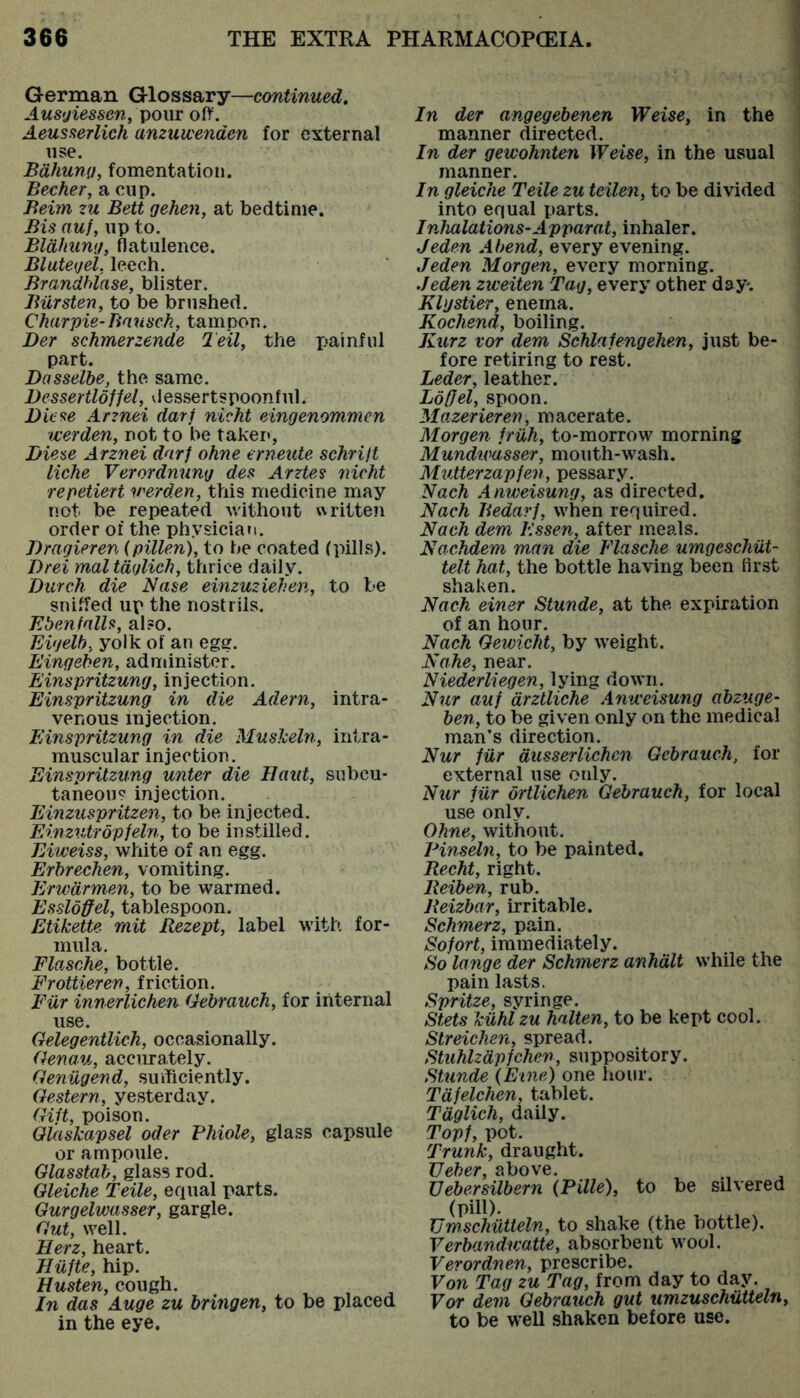 German Glossary—continued, Aus<jiessen off. Aeusaerlich anzuwenden for external use. Bdhuni), fomentation. Becher, a cup. Beijn zu Belt gehen, at bedtime. Bis auf, lip to. Bldhuntj, flatulence. BlutegeL leech. Brandblase, blister. Biirsten^ to be brushed. Charpie-Baxisch, tampon. Der schmerzende Teil, the painful part. Dasselhe, the same. Bessertloffel, vlessertspoonfiil. Biese Arznei darf nicht eingenommen tverden, not to be taken, Biese Arznei darf ohne erneute schrift liche Verordmmg des Arztes nicht repetiert v'erden, this medicine may not be repeated without i\ritten order of the physician. Bragieren (pillen), to he coated (pills). Brei mal tdglich, thrice daily. Burch die Nase einzuziehen, to be sniffed up the nostrils. Ebenfalls, also. Eigelb; yolk of an ege. Eingehen, administer. Einspritzung, injection. Einspritzung in die Adern, intra- venous injection. Einspritzung in die Muslceln, intra- muscular injection. Einspritzung unter die llaut, subcu- taneous injection. Einzuspritzen, to be injected. Einzxitropfeln, to be instilled. Eiweiss, white of an egg. Erhrechen, vomiting. Erxvdrmen, to be warmed. Essloffel, tablespoon. Etikette mit Rezept, label with for- mula. Flasche, bottle. Frottieren, friction. Fiir innerlichen Gebraueh, for internal use. Gelegentlieh, occasionally. Genau, accurately. Geniigend, sufficiently. Gestern, yesterday. Gift, poison. Glaskapsel oder Phiole, glass capsule or ampoule. Glasstah, glass rod. Gleiche Teile, equal parts. Gurgelwasser, gargle. Gxit, well. Herz, heart. Iliifte, hip. Husten, cough. In das Auge zu hringen, to be placed in the eye. In der angegebenen Weise, in the manner directed. In der gewohnten Weise, in the usual manner. In gleiche Teile zu tcilen, to be divided into equal parts. Inhalations-Apparat, inhaler. Jeden Abend, every evening. Jeden Morgen, every morning. Jeden zweiten Tag, every other day. Khjstier, enema. Kochend, boiling. Kurz vor dem Schlafengehen, just be- fore retiring to rest. Leder, leather. LotJel, spoon. Mazerieren, m acerate. Morgen friih, to-morrow morning Mundtvasser, mouth-wash. Mutter zap fen, pessary. Nach Anweisung, as directed. Nach Jiedarf, when required. Nach dem Essen, after meals. Nachdem man die Flasche ximgeschiit- telt hat, the bottle having been first shaken. Nach einer Stunde, at the expiration of an hour. Nach Gewicht, by weight. Nahe, near. Niederliegen, lying down. Nxir auf drztliche Anweisung abzuge- ben, to be given only on the medical man’s direction. Nur fiir dusserlichen Gebraueh, for external use only. Nur fiir ortlichen Gebraueh, for local use only. Ohne, without. Pinseln, to be painted. Recht, right. Reiben, rub. Reizbar, irritable. Schmerz, pain. Sofort, immediately. So lange der Schmerz anhdlt while the pain lasts. Spritze, syringe. Stets kiihl zu halten, to be kept cool. Streichen, spread. Stuhlzdpfchen, suppository. Stunde (Erne) one hour. Tdfelchen, tablet. Tdglich, daily. Topf, pot. Trunk, draught. TJeher, above. Uebersilbern (Pille), to be silvered (pill). Uw.schiitteln, to shake (the bottle). Verbandivatte, absorbent wool. Verordnen, prescribe. Von Tag zu Tag, from day to day. For dem Gebraueh gut umzuschiiUeln, to be well shaken before use.