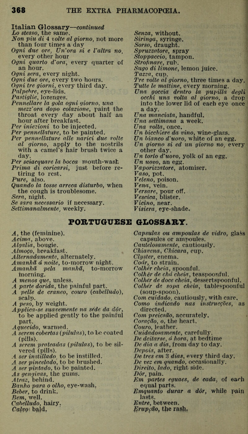 Italian Glossary—continued Lo stesso, the same. Non piu di 4 tolte al giorno, not more than four times a day Ogni due ore, Un'ora si e I'altra no, every other hour Ogni quarto d'ora, every quarter of an hour. Ogni sera, every night. Ogni due ore, every two hours. Ogni tre giorni, every third day. Palpehre, eye-lids. Pastiglie, lozenges. Pennellare la gala ogni giorno, una mezz'ora dopo colazione, paint the throat every day about half an hour after breakfast. Per iniezioni to be injected. Per pennellature, to be painted. Per pennellature alle narici due volte al giorno, apply to the nostrils with a camel’s hair brush twice a day. Per sciacquare la hocca mouth-wash Prima di coricarsi, just before re- tiring to rest. Pure, also. Quando la tosse arreca disturbo, when the cough is troublesome. Sera, night. Se Sara necessario if necessar5\ Settimanalmente, weekly. Senza, without. Siringa, syringe. Sorso, draught. Spruzzatore, spray Stoppaccio, tampon. Strofinare, rub. Sugo di limone, lemon juice. Tazza, cup. Tre volte al giorno, three times a day. Tutte le matiine, every morning. Una goccia dentro la pupilla degli occhi una volta al giorno, a drop into the lower lid of each eye once a day. Una manciata, handful. Una settimana a week. Una volta, once. Un bicchiere da vino, wine-glass. Un bianco d'uovo, white of an egg. Un giorno si ed un giorno no, every other day. Un torlo d'uovo, yolk of an egg. Un uovo, an egg. Vaporizzatore, atomiser. Vaso, pot. Veleno, poison. Vena, vein. Versare, pour off. Vescica, blister. Vicino, near. Visiera, eye-shade. PORTUGUESE GLOSSARY. A, the (feminine). Acima, above. Algalia, bougie. AlmoQo, breakfast. Alternadamente, alternately. Amanhd d noite, to-morrow night. Amanhd pela manhd, to-morrow morning. A menos que, unless. A parte dorida, the painful part. A pelle de craneo, couro {cabelludo), scalp. A peso, by weight. Applica-se suavemente na sede da d6r, to be applied gently to the painful part. Aquecido, warmed. A serem cobertas (pilulas), to bo coated (pills). A serem prateadas (pilulas), to be sil- vered (pills). .4 ser instillado, to be instilled. A ser pincelado, to be brushed. A ser pintado, to be painted. ^45 gengivas, the gums. Atraz, behind. Banho para o olho, eye-wash. Beber, to drink. Bern, well. Cabelludo, hairy. CalvQ' bftjd, Capsulas ou ampoulas de vidro, glass capsules or ampoules. Cautelosamente, cautiously. Chiavfena, Chicara, cup. Clyster, enema. Ooa>, to strain. Colher eheia, spoonful. Colher de chd cheia, teaspoonful. Colher de doce cheia, dessertspoonful. Colher de sopa cheia, tablespoonful (soup-spoon). Com cuidado, cautiouslj^ with care. Como indicado nas mstruc^oes, as directed. Com preiesdo, accurately. Cora^do, o, the heart. Couro, leather. Cuidadosamente, carefully. Be deitarse, d hora, at bedtime De dia a dm, from day to day. Depois, after. De tres cm 3 dias, every third day, De vez em quando, occasionally. Direito, lado, right side. Dor, pain. Dm partes eguaes, de cada, of each equal parts. Emquanto durar a dor, while pain lasts. Entre, between. J^rupfdOj tlje rash.