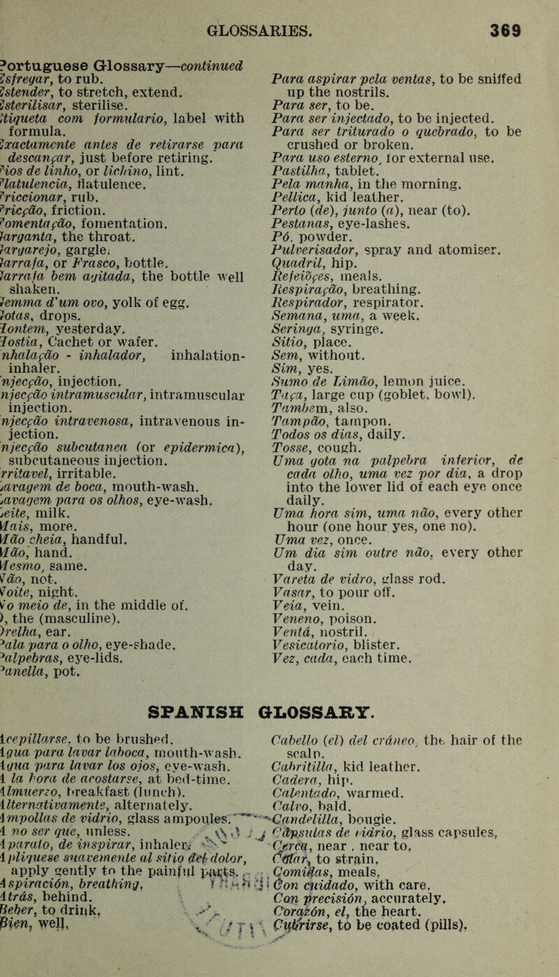 Portuguese Glossary—continued ^jSfregary to rub. !lstender, to stretch, extend. ^sterilisary sterilise, Uigueta com iormulario, label with formula. ^iXactamente antes de retirarse para desc^ufar, just before retiring. ^ios de linho, or lichino, lint. ^latulencia, flatulence. ^riccionaVy rub. ^ricfdOy friction. ^omentafdo, fomentation. 'fargantay the throat. iargarejo, gargle. iarrafa, or FrascOy bottle. Jarrafa bem agitaday the bottle well shaken. ^emma d'um ovoy yolk of egg. 'rOtas, drops. lontem, yesterday. Jostiay Cachet or wafer. nhalafdo - inhalador, inhalation- inhaler. njecfdOy injection. njecfdo intramuscular, intramuscular injection. njecfdo intravenosa, intravenous in- jection. njecfdo subcutanea tor epidermica), subcutaneous injection. rritavely irritable. \avagem de boca, mouth-wash. Mvagem para os olhos, eye-wash. jeite, milk. Hais, more. VIdo cheia, handful. \Idoi hand. Mesmo, same, not. foite, night. v'o meio de, in the middle of. ), the (masculine). )relha, ear. ^ala para o olho, eye-shade. ^alpebras, eye-lids. ^anella, pot. SPANISH icepillarse, to be brushed. igua para lavar lahoca, month-wash. \gua para lavar los ojos, eye-wash. 1 la bora de acostarse, at bed-time. ilmuer2o, breakfast (lunch). ilternativamente, alternately. impollas de vidrio, glass ampoules.'** 4 no ser que, unless. ^ ; iparato, de inspirar, inhaleri ipliguese suavemenle al sitio dek dolor, apply gently to the painful i4u,ts., ispiracidn, breathing, 1 itrds, behind, to drink. pirn, well, \ ' T ’ Para aspirar pela ventas, to be sniffed up the nostrils. Para ser, to be. Para ser injectado, to be injected. Para ser triturado o quebrado, to be crushed or broken. Para uso esterno, for external use. Pastilha, tablet. Pela manha, in the morning. Pellica, kid leather. Perto (de), junto (a), near (to). PestanaSy eye-lashes. P6. powder. Pulverisadory spray and atomiser. Quadril, hip, Pefeiofes, meals. liespirafdo, breathing. Respirador, respirator. SemanUy uma, a week. Seringa, syringe. SitiOy place. Sem, without. Sim, yes. Sumo de Limcbo, lemon juice. Tufu, large cup (goblet, bowl). Tambevci, also. Tampdo, tampon. Todos os dias, daily. Tosse, cough. Uma gota na palpehra interior, de cada olho, uma vez por dia, a drop into the lower lid of each eye once daily. Uma hora sim, um,a ndo, every other hour (one hour yes, one no). Uma vez, once. Um dia sim outre ndo, every other day. Vareta de vidro, glass rod. Vasar, to pour off. Veia, vein. Veneno, poison. Ventd, nostril. Vesicatorio, blister. Vez, cada, each time. GLOSSAHY. Cabello (el) del crdneo, the hair of the scalp. Cahritilla, kid leather. Cadera, hip. Calentado, warmed. Calvo, bald. ’^Candelilla, bougie. j Cdp.sulas de lidrio, glass capsules, Cercu, near . near to, cdtdr, to strain, -. Qomidas, meals, 'i ’don midado, with care. Con precisidn, accurately, Corazdn, el, the heart, i Cxhltrirsey to be coated (pills).