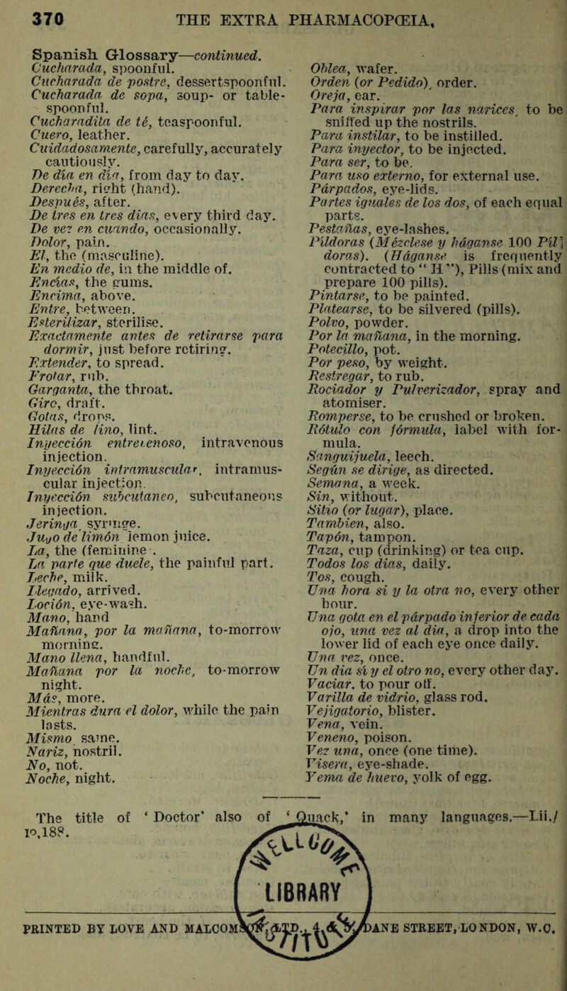 Spanish. Glossary—continued, Cucharada, spoonful. CAicharada de postre, dessertspoonful. Cucharada de sopa, soup- or table- spoonful. Cucharadila de t6, toaspoonful. Cuero, leather. Cuidadosaraente, carefully, accurately cautiously. T)e dia en dia, from day to day. Derecha, rieht (hand). Despu^s, after. De Ires en Ires dias, every third day. De vez en cuando, occasionally. Dolor, pain. El, the (masculine). En medio de, in the middle of. Encias, the pums. Encima, above. Entre, between. Esterilizar, sterilise. Exactamente antes de retirarse para dormir, just before retiring. Extender, to spread. Frofar, rub. Garganta, the throat. Giro, draft. Goins, drops. Hilns de lino, lint. Inyeccion entreienoso, intravenous injection. Inyeccidn intramuscular, intramus- cular injection. Inyeccidn subcutaneo, subcutaneous injection. Jeringa, syrmge. Juyo de limon lemon juice. Jya, the (feminine . La parte que duele, the painful part. Leche, milk. Lleqado, arrived. Locidn, eye-wash. Mano, htiml Maflana, por la mafiana, to-morrow morninc. Mano llena, handful. Maflana por la noche, to-morrow night. Mas, more. Mientras dura el dolor, while the pain lasts. Mismo_ same. Nariz, nostril. No, not. Noche, night. Ohlea, wafer. Or den {or Pedido), order. Oreja, ear. Para inspirar por las narices, to be sniffed up the nostrils. Para instilar, to be instilled. Para inyector, to be injected. Para ser, to be. Para uso externo, for external use. Pdrpados, eye-lids. Partes ignales de los dos, of each equal parts. PestoMas, eye-lashes. Pildoras {Mdzclese y hdganse 100 Pil] doras). {Hdganse is frequently contracted to “ II ”), Pills (mix and prepare 100 pills). Pintarse, to be painted. Platearse, to be silvered (pills). Polvo, powder. Por la ma flana, in the morning. Potecillo, pot. Por peso, by weight. Pestregar, to rub. Rociador y Pulverizador, spray and atomiser. Romperse, to be crushed or broken. Rdtulo con formula, label with for- mula. Sanguijuela, leech. Segdn se dirige, as directed. Semana, a week. Sin, without. Sitio {or lugar), place. Tamhien, also. Tapon, tampon. Taza, cup (drinking) or tea cup. Todos los dias, daily. Tos, cough. Una hora si y la otra no, every other hour. Una gota en el pdrpado inferior de cada ojo, una vez al dia, a drop into the lower lid of each eye once daily. Una t'ez, once. Un dia si y el otro no, every other day. Vaciar. to pour olf. Varilla de vidrio, glass rod. Vejigatorio, blister. Vena, vein. Veneno, poison. Vez una, once (one time). Visera, eye-shade. Yema de huevo, yolk of egg. The title of ‘ Doctor' also of 10,188. ji^k,* in many languages.—Tii,/