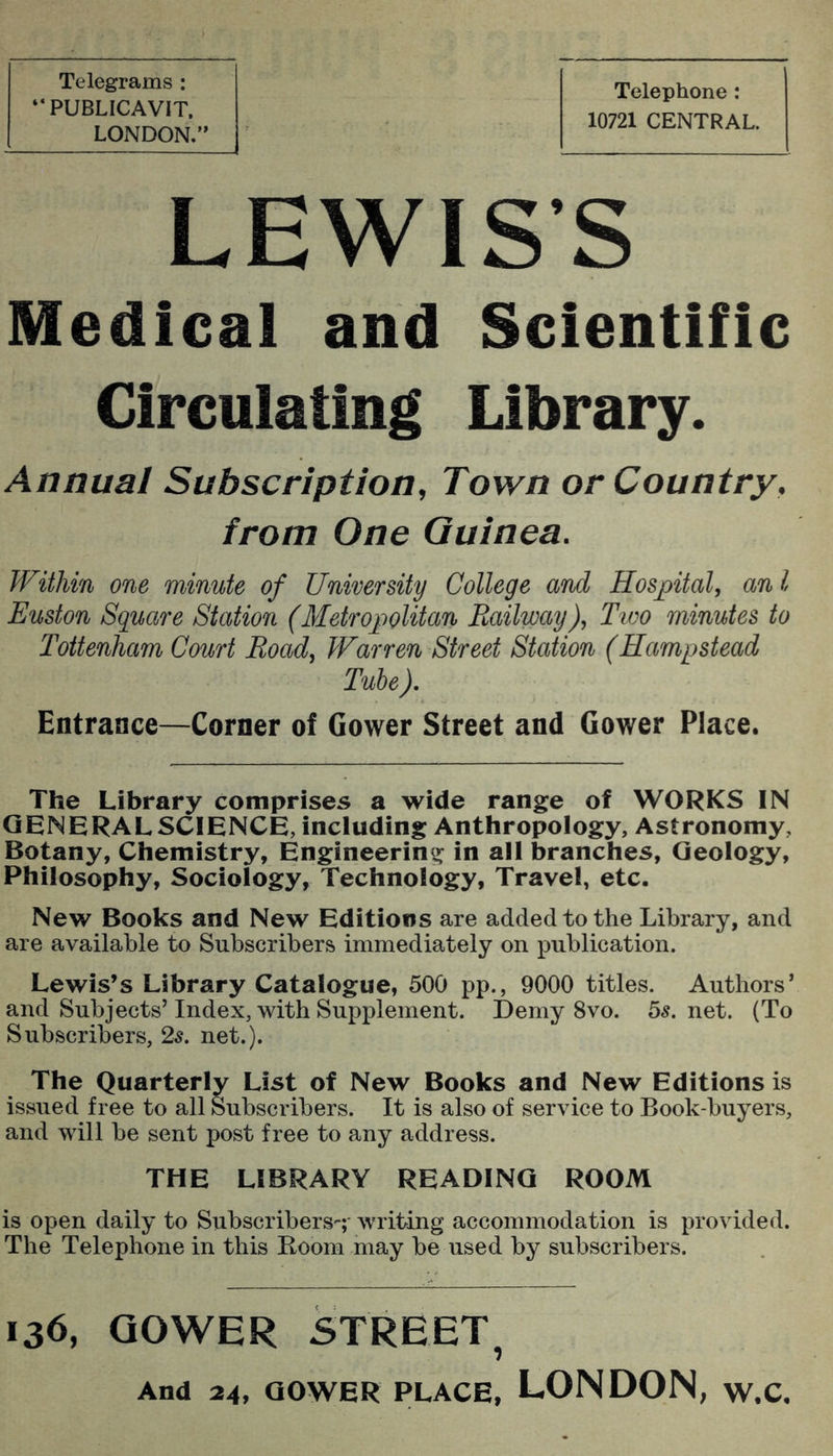 Telegrams : “PUBLICAVIT. LONDON,” Telephone: 10721 CENTRAL. LEWIS’S Medical and Scientific Circulating Library. Annual Subscription, Town or Country, from One Guinea. Within one minute of University College and Hospital, an I Euston Square Station (Metropolitan Railway), Tioo minutes to Tottenham Court Road, Warren Street Station (Hampstead Tube ), Entrance—Corner of Gower Street and Gower Place. The Library comprises a wide range of WORKS IN GENERAL SCIENCE, including Anthropology, Astronomy, Botany, Chemistry, Engineering in all branches. Geology, Philosophy, Sociology, Technology, Travel, etc. New Books and New Editions are added to the Library, and are available to Subscribers immediately on publication. Lewis’s Library Catalogue, 500 pp., 9000 titles. Authors’ and Subjects’Index, with Supplement. Demy 8vo. 55.net. (To Subscribers, 25. net.). The Quarterly List of New Books and New Editions is issued free to all Subscribers. It is also of service to Book-buyers, and will be sent post free to any address. THE LIBRARY READING ROOM is open daily to Subscribers'-;* writing accommodation is provided. The Telephone in this Boom may be used by subscribers. 136, QOWER STREET, And 24, QOWER PLACE, LONDON, W.C.