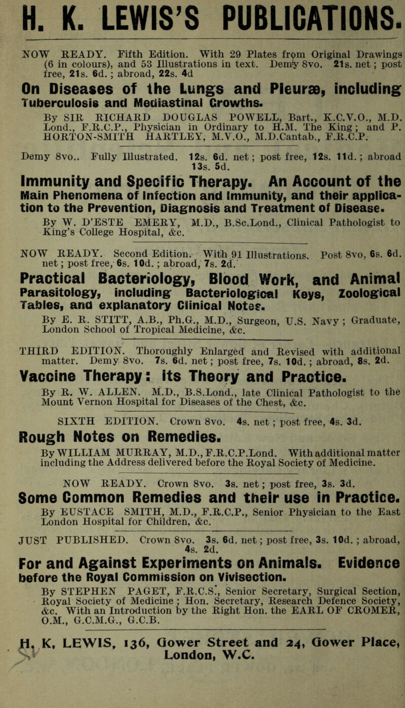 H. K. LEWIS’S PUBLICATIONS. Js^OW READY. Fifth Edition. With 29 Plates from Original Drawings (6 in colours), and 53 Illustrations in text. Demy 8vo. 21s. net; post free, 21s. 6d.; abroad, 22s. 4d On Diseases of the Lungs and Pleurae, including Tuberculosis and Mediastinal Growths. By Sill RICHARD DOUGLAS POWELL, Bart., K.C.V.O., M.D. Lond., F.R.C.P., Physician in Ordinary to H.M. The King; and P. HORTON-SMITH HARTLEY, M.V.O., M.D.Cantab., F.R.C.P. Demy 8vo.. Fully Illustrated. 12s. 6d. net; post free, 12s. lid.; abroad 13s. 5d. Immunity and Specific Therapy. An Account of the Main Phenomena of Infection and Immunity, and their applica- tion to the Prevention, Diag^nosis and Treatment of Disease. By W. D’ESTE EMERY, M.D., B.Sc.Lond., Clinical Pathologist to King’s CoUege Hospital, &c. NOW READY. Second Edition. With 91 Illustrations. Post 8vo, 6s. 6d. net; post free, 6s. lOd.; abroad, 7s. 2d. Practicai Bacterioiogy, Blood Work, and Animal Parasitolog^y, including: Bacteriologrical Keys, Zoologrical Tables, and explanatory Clinical Notes. By E. R. STITT, A.B., Ph.G., M.D., Surgeon, U.S. Navy ; Graduate, London School of Tropical Medicine, &c. THIRD EDITION. Thoroughly Enlarged and Revised with additional matter. Demy 8vo. 7s. 6d. net; post free, 7s. lOd.; abroad, 8s. 2d. Vaccine Therapy : its Theory and Practice. By R. W. ALLEN. M.D., B.S.Lond., late Clinical Pathologist to the Mount Vernon Hospital for Diseases of the Chest, &c. SIXTH EDITION. Crown 8vo. 4s. net; post free, 4s. 3d. Rough Notes on Remedies. By WILLIAM MURRAY, M.D.,F.R.C.P.Lond. With additional matter including the Address delivered before the Royal Society of Medicine. NOW READY. Crown 8vo. 3s. net; post free, 3s. 3d. Some Common Remedies and their use in Practice. By EUSTACE SMITH, M.D., F.R.C.P., Senior Physician to the East London Hospital for Children, &c. JUST PUBLISHED. Crown 8vo. 3s. 6d. net; post free, 3s. lOd. ; abroad, 4s. 2d. For and Against Experiments on Animals. Evidence before the Royal Commission on Vivisection. By STEPHEN PAGET, F.R.C.S!, Senior Secretary, Surgical Section, Royal Society of Medicine ; Hon. Secretary, Research Defence Society, &c. With an Introduction by the Right Hon. the EARL OF CROMER, O.M., G.C.M.G., G.C.B. H, K, LEWIS, 136, Qower Street and 24, Qower Place, n’ London, W.C.