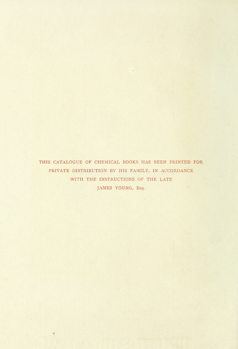 THIS CATALOGUE OF CHEMICAL BOOKS HAS BEEN PRINTED FOR PRIVATE DISTRIBUTION BY HIS FAMILY, IN ACCORDANCE WITH THE INSTRUCTIONS OF THE LATE JAMES YOUNG, Esq. 4 ■.V-