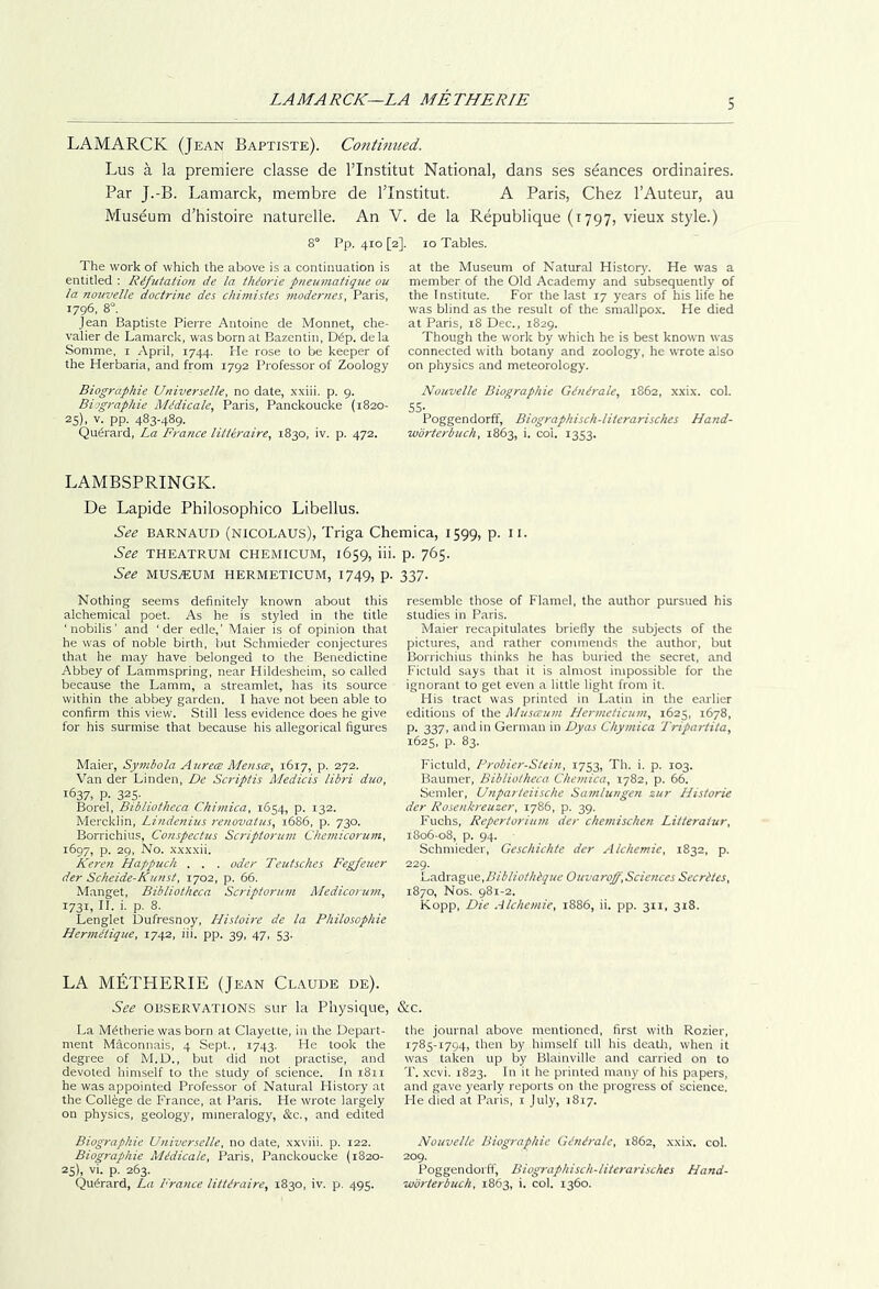LAMARCK—LA METHERIE LAMARCK (Jean Baptiste). Contmiied. Lus a la premiere classe de I’Institut National, dans ses seances ordinaires. Par J.-B. Lamarck, membre de Tlnstitut. A Paris, Chez I’Auteur, au Museum d’histoire naturelle. An V. de la Republique (i797, vieux style.) 8° Pp. 410 [2]. 10 Tables. The work of which the above is a continuation is entitled : Refutation de la thiorie p}ieumatiqiie ou la nouvelle doctrine des chimistes modernes, Paris, 1796, 8°. Jean Baptiste Pierre Antoine de Monnet, che- valier de Lamarck, was born at Bazentin, D6p. dela Somme, i April, 1744. He rose to be keeper of the Herbaria, and from 1792 Professor of Zoology at the Museum of Natural History'. He was a member of the Old Academy and subsequently of the Institute. For the last 17 years of his life he was blind as the result of the smallpox. He died at Paris, 18 Dec., 1829. Though the work by which he is best knotvn was connected with botany and zoology, he wrote also on physics and meteorology. Biographic Universelle, no date, xxiii. p. 9. Biographic Medicate, Paris, Panckoucke (1820- 25), V. pp. 483-489. Qu^rard, La France littiraire, 1830, iv. p. 472. Nouvelle Biographic Generate, 1862, xxix. col. SS- Poggendorff, Biographisch-hterarisches Hand- worterhuch, 1863, i. col. 1353. LAMBSPRINGK. De Lapide Philosophico Libellus. See BARNAUD (NICOLAUS), Triga Chemica, 1599, p. ii. See THEATRUM CHEMICUM, 1659, lii. See MUSEUM HERMETICUM, 1749, p. Nothing seems definitely known about this alchemical poet. As he is styded in the title ' nobilis' and ‘ der edle,' Maier is of opinion that he was of noble birth, but Schmieder conjectures that he may have belonged to the Benedictine Abbey of Lammspring, near Hildesheim, so called because the Lamm, a streamlet, has its source within the abbey garden. 1 have not been able to confirm this view. Still less evidence does he give for his surmise that because his allegorical figures Maier, Sy7?ibola Ajirece Metises, 1617, p. 272. Van der Linden, De Scriptis Medicis libri duo, 1637, p. 325- Borel, Bibliotheca Chimica, 1654, p. 132. Mercklin, Lindenius renovatus, 16S6, p. 730. Borrichius, Conspectus Scriptorum Chemicorum, 1697, p. 29, No. xxxxii. Keren Happuch . . . oder Teutsches Fegfeuer der Scheide-Kunst, 1702, p. 66. Manget, Bibliotheca Scriptorum Medicorum, 1731, H. i. p. 8. Lenglet Dufresnoy, Histoire de la Philosophic Hermetique, 1742, iii. pp. 39, 47, 53. LA METHERIE (Jean Claude de). See OBSERVATIONS Stir la Physique, La M^therie was born at Clayette, in the Depart- ment Macomiais, 4 Sept., 1743. He took the degree of M.D., but did not practise, and devoted himself to the study of science. In 1811 he was appointed Professor of Natural History at the College de France, at Paris. He wrote largely on physics, geology, mineralogy', &c., and edited Biographic Universelle, no date, xxviii. p. 122. Biographic Medicals, Paris, Panckoucke (1820- 25), vi. p. 263. p. 765. lyi- resemble those of Flamel, the author pursued his studies in Paris. Maier recapitulates briefly the subjects of the pictures, and rather commends the author, but Borrichius thinks he has buried the secret, and Fictuld says that it is almost impossible for the ignorant to get even a little light from it. His tract was printed in Latin in the earlier editions of the Musesum Hermeticum, 1625, 1678, p. 337, and in German in Dyas Chymica Tripartita, 1625, p. 83. Fictuld, Frobier-Stein, 1753, Th. i. p. 103. Baumer, Bibliotheca Chemica, 1782, p. 66. Semler, Unparteiische Samtungen zur Historic der Rosenkreuzer, 1786, p. 39. Fuchs, Repertorium der chemischen Litteraiur, 1806-08, p. 94. Schmieder, Geschichte der Alchemic, 1832, p. 229. L'0.6xzL^\.\c.,Bibliothbque Ouvaroff,Sciences Secrltcs, 1870, Nos. 981-2. Kopp, Die Alchemic, 1886, ii. pp. 311, 318. &C. the journal above mentioned, first with Rozier, 1785-1794, then by himself till his death, when it was taken up by Blainville and cai'ried on to T. .xevi. 1823. In it he printed many' of his papers, and gave yearly reports on the progress of science. He died at Paris, i July, 1817. Nouvelle Biographic Generate, 1862, xxix. col. 209. Poggendorff, Biographisch-literarisches Hand-
