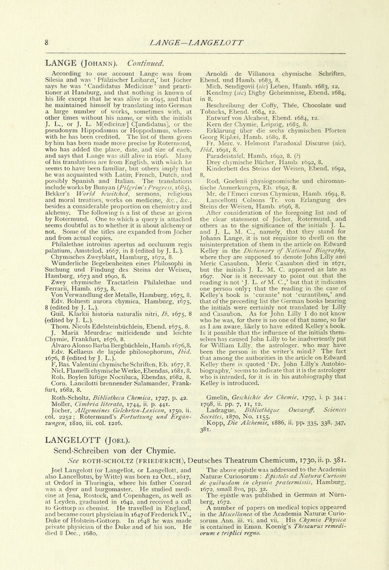 LANGE (Johann). Continued. According to one account Lange was from Silesia and was ' Pfalzischer Leibarzt,’ but Jocher says he was ‘ Candidatus Medicince ’ and practi- tioner at Hamburg, and that nothing is known of his life except that he was alive in 1695, and that he maintained himself by translating into German a large number of works, sometimes with, at other times without his name, or with the initials J. L., or J. L. M[edicinas] C[andidatus], or the pseudonym Hippodamus or Hoppodamus, where- with he has been credited. The list of them given by him has been made more precise by Rotermund, who has added the place, date, and size of each, and says that Lange was still alive in 1696. Many of his translations are from English, with which he seems to have been familiar, but others imply that he was acquainted with Latin-, French, Dutch, and possibly Spanish and Italian. The translations include works by Bunyan (Pilgri?n’s Progress, 1685), Bekker’s World bewitched, sermons, religious and moral treatises, works on medicine, &:c,, &c., besides a considerable proportion on chemistry and alchemy. The following is a list of these as given by Rotermund. One to which a query is attached seems doubtful as to whether it is about alchemy or not. Some of the titles are expanded from Jocher and from actual copies. Philalethae introitus apertus ad occlusum regis palatium, Amstelod. 1667, in 8 {edited by J. L.). Chymisches Zweyblatt, Hamburg, 1672, 8. Wunderliche Begebenheiten eines Philosophi in Suchung und Findung des Steins der Weisen, Hamburg, 1673 and 1690, 8. Zwey chymische Tractatlein Philalethae und Ferrari!, Hamb. 1673, 8. Von Verwandlung der Metalle, Hamburg, 1675, 8. Edv. Bolnesti aurora chymica, Hamburg, 1675, 8 (edited by J. L.). Guil. Klarkii historia naturalis nitri, Ib. 1675, 8 (edited by J. L.). Thom. Nicols Edelsteinbiichlein, Ebend. 1675, 8. J. Maria Meurdrac mitleidende und leichte Chymie, Frankfurt, 1676, 8. Alvaro Alonso Barba Bergbtichlein, Hamb. 1676,8. Edv. Kellaeus de lapide philosophorum. Ibid. 1676, 8 (edited by J. L.). F. Bas. Valentini chymischeSchriften, Eb. 1677, 8. Nick Flamelli chymische Werke, Ebendas, 1681,8. Rob. Boylen liiftige Noctiluca, Ebendas, 1682, 8. Corn. Lancilotti brennender Salamander, Frank- furt, 1682, 8. Roth-Scholtz, Bibliotheca Chemica, 1727, p. 42. Moller, Cimbria literata, 1744, ii. p. 441. Jocher, Allgenieines Gelehrten-Lexico7i, 1750, ii. col. 2252 ; Rotermund's Fortsetzung und Fngdn- zungen, 1810, iii. col. 1216. Arnold! de Villanova chymische Schriften, Ebend. und Hamb. 1683, 8. Mich. Sendigovii [sic] Leben, Hamb. 1683, 12. Kenelmy (sic) Digby Geheimnisse, Ebend. 1684, in 8. Beschreibung der Coffy, Th6e, Chocolate und Tobacks, Ebend. 1684, 12. Entwurf von Alcahest, Ebend. 1684, 12. Kern der Chymie, Leipzig, 1685, 8. Erklarung liber die sechs chymischen Pforten Georg Riplaei, Hamb. 1689, 8. Fr. Merc. v. Helmont Paradoxal Discurse (sic). Ibid. 1691, 8. Paradeistafel, Hamb. 1692, 8. (?) Drey chymische Bucher, Hamb. 1692, 8. Kinderbett des Steins der Weisen, Ebend. 1692, 8. Rod. Goclenii physiognomische und chiroman- tische Anmerkungen, Eb. 1692, 8. Mr. del’Emeri cursus Chymicus, Hamb. 1694, 8. Lancellotti Colsons Tr. von Erlangung des Steins der Weisen, Hamb. 1696, 8. After consideration of the foregoing list and of the clear statement of Jocher, Rotermund, and others as to the significance of the initials J. L. and J. L. M. C., namely, that they stand for Johann Lange, it is not requisite to dwell on the misinterpretation of them in the article on Edward Kelley in the Dictionary of National Biography, where they are supposed to denote John Lilly and Meric Casaubon. Meric Casaubon died in 1671, but the initials J. L. M. C. appeared as late as 1697. Nor is it necessary to point out that the reading is not ‘ J- L. et M, C.,’ but that it indicates one person only; that the reading in the case of Kelley’s book is 'curante’ not ‘curantibus,’ and that of the preceding list the German books bearing the initials were certainly not translated by Lilly and Casaubon. As for John Lilly I do not know who he was, for there is no one of that name, so far as I am aware, likely to have edited Kelley's book. Is it possible that the influence of the initials them- selves has caused John Lilly to be inadvertently put for William Lill}-. the astrologer, who may have been the person in the writer’s mind? The fact that among the authorities in the article on Edward Kelley there is quoted ‘Dr. John Lilly’s Autobio- biography,’ .seems to indicate that it is the astrologer w'ho is intended, for it is in his autobiography that Kelley is introduced. Gmelin, Geschichte der Cheynie, 1797, i. p. 344: 1798, ii. pp. 7, II, 12. Ladrague, Bibliothbque Ouvaroff, Sciences Seerbtes, 1870, No. iifiS. Kopp, Die Alchemie, 1886, ii. pp. 335, 338, 347, 381. LANGELOTT (Joel). Send-Schreiben von der Chymie. .See ROTH-SCHOLTZ (friederich), Deutsches Theatrum Chemicum, 1730, ii. p. 381. Joel Langelott (or Langellot, or Langellott, and also Lancellotus, by Witte) was born 12 Oct., 1617, at Ordorf in Thuringia, where his father Conrad was a dyer and burgomaster. He studied medi- cine at Jena, Rostock, and Copenhagen, as w'ell as at Leyden, graduated in 1642, and received a call to Gottorp as chemist. He travelled in England, and became court physician in 16470!Frederick IV., Duke of Holstein-Gottorp. In 1648 he was made private physician of the Duke and of his son. He died 8 Dec., 1680. The above epistle was addressed to the Academia Naturae Curiosorum ; Epistola ad Natures Curiosos de quibusdam in chymia preeterynissis, Hamburg, 1672, small 8vo, pp. 32. The epistle was published in German at Nurn- berg, 1672. A number of papers on medical topics appeared in the Miscellanea of the Academia Naturae Curio- sorum Ann. iii. vi. and vii. His Chymia Physica is contained in Eman. Koenig’s Thesaurus remedi- orum e triplici regno.