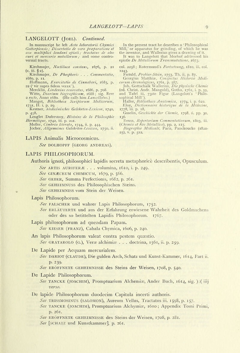 LANGELOTT (Joel). Continued. In manuscript he left Acta laboratorii Chymici Gottorpiensis; Dissertatio de vera preeparaiione et usu multiplici laudani opiaii; tractatus de oleo atiri et mercurio metallorum ; and some contro- versial tracts. Kirchniajer, Noctiluca constant, 1676, p. 21 (c. iii. § 2). Kirchmajer, De Phosphoris . . . Commentatio, 1680, p. II. Hoffmann, Exercitatio de Cinnabari, 1685, p. 22 (‘ vir supra fideni verax'). Mercklin, Lindenius renovatus, 1686, p. 708. Witte, Diarium biographicnm, 1688 ; sig. Rrrr 2 recto, Anno 1680. (He calls him Lancellotus.) Manget, Bibliotheca Scriplorinn Medicorum, 1731, H. i. p. 29. Kestner, Medicinisches Gelehrten-Lexicon, 1740, p. 458. Lenglet Dufresnoy, Histoire de la Philosophie Hermetique, 1742, iii. p. 201. Moller, Cimbria lUerata, 1744, ii. p. 444. Jocher, Aligemcines Gelehrten-I.exicon, 1750, ii. LAPIS Animalis Microcosmicus. See DOLHOPFF (GEORG ANDREAS). LAPIS PHILOSOPHORUM. Authoris ignoti, philosophici lapidis secreta metaphorice describentis, Opusculum. See ARTIS AURiFERiE . . . volumina, 1610, i. p. 249. See GlNiECEUM CHIMICUM, 1679, P- 566. See GEBER, Summa Perfectionis, 1682, p. 261. See GEHEIMNUSS des Philosophischen Steins. See GEHEIMNISS vom Stein der Weisen. Lapis Philosophorum. See FALSCHER und wahrer Lapis Philosoplioruin, 1752. See ERLAUTERTE und aus der Erfahrung erwiesene Wahrheit des Goldinachens Oder des so betittelten Lapidis Philosophorum. 1767. Lapis philosophorum ad quondam Papam. See KIESER (franz), Cabala Chymica, 1606, p. 240. An lapis Philosophorum valeat contra pestem qutestio. See GRATAROLO (g.), Ver$ alchimito . . . doctrina, 1561, ii. p. 259. De Lapide per Acquam mercurialem. See DARIOT (claude), Die gulden Arch, Schatz und Kunst-Kammer, 1614, Part ii. p. 239. Sec EROFFNETE GEHEIMNISSE des Steins der Weisen, 1708, p. 540. De Lapide Philosophorum. See TANCKE (joachim), Proinptuarium Alchemite, Ander Buch, 1614, sig. ):( iiij verso. De lapide Philosophorum duodecim Capitula incerti authoris. See TRISSMOSINUS (Salomon), Aureum Vellus, Tractatus iii. 159S, p. 157. See TANCKE (joachim), Promptuarium Alchymim, 1610; Appendix Tomi Primi, p. 261. See erLffnete geheimnisse des Steins der Weisen, 1708, p. 281. See [schatz und Kunstkammer], p. 261. In the present tract he describes a ‘ Philosophical Mill,’ or apparatus for grinding, of which he was the inventor, and Wallerius gives a drawing of it. It was to Langelott that Morhof addressed his epistle De Metallorum Transmutatione, 1672. col. 2258 ; Roterraund's Foriselzung, 1810, iii. col. 1243. Fictuld, Probier-Siein, 1753, Th. ii. p. 87. Georgius Matthias, Conspectus Historice Medi- corum clironologicus, 1761, p. 587. Joh. Gottschalk \Vallerius, Die physische Chemic (ed. Christ. Andr. Mangold), Gotha, 1761, i. p. 59, and Tafel iii. 73ste Figur (Langelott's ‘ Philo- sophical Mill ’), Haller, Bibliotheca Anatomica, 1774, i. p. 622. Floy, Dictionnaire historique de la Midecine, 1778, iii. p. 18. Ginelin, Geschichte der Chemie, 1798, li. pp. 30, 136. Reuss, Repertorium Commentationum, 1803, iii. {Ckemia et Res Metallica'), pp. 2, 115. Biographic Mddicale, Paris, Panckoucke {1820- 25). V. p. 512.