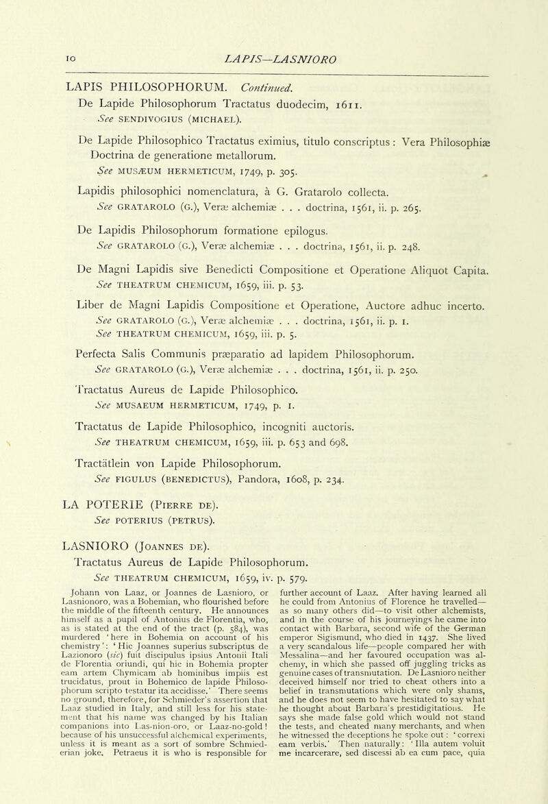 lo LAPIS—LA SNIORO LAPIS PHILOSOPHORUM. Contmtied. De Lapide Philosophorum Tractatus duodecim, i6ii. See SENDIVOGIUS (michael). De Lapide Philosophico Tractatus eximius, titulo conscriptus : Vera Philosophise Doctrina de generatione metallorum. See muSjEUM hermeticum, 1749, p. 305. ^ Lapidis philosophici nomenclatura, a G. Gratarolo collecta. See GRATAROLO (g.), Verse alchemise . . . doctrina, 1561, ii. p. 265. De Lapidis Philosophorum formatione epilogus. See GRATAROLO (G.), Verse alchemise . . . doctrina, 1561, ii. p. 248. De Magni Lapidis sive Benedicti Compositione et Operatione Aliquot Capita. See theatrum chemicum, 1659, iii. p. 53. Liber de Magni Lapidis Compositione et Operatione, Auctore adhuc incerto. See GRATAROLO (g.). Verse alchemise . . . doctrina, 1561, ii. p. i. See THEATRUM CHEMICUM, 1659, iii. p. 5. Perfecta Salis Communis prasparatio ad lapidem Philosophorum. See GRATAROLO (g.). Verse alchemise . . . doctrina, 1561, ii. p. 250. Tractatus Aureus de Lapide Philosophico. See MUSAEUM HERMETICUM, 1749, P- I- Tractatus de Lapide Philosophico, incogniti auctoris. See THEATRUM CHEMICUM, 1659, iii. p. 653 and 698. Tractatlein von Lapide Philosophorum. See FIGULUS (benedictus). Pandora, 1608, p. 234. LA POTERIE (Pierre de). See POTERIUS (PETRUS). LASNIORO (Joannes de). Tractatus Aureus de Lapide Philosophorum. See THEATRUM CHEMICUM, 1659, iv. p. 579. Johann von Laaz, or Joannes de Lasnioro, or Lasnionoro, was a Bohemian, who flourished before the middle of the fifteenth century. He announces himself as a pupil of Antonius de Florentia, who, as is stated at the end of the tract (p. 584), was murdered ' here in Bohemia on account of his chemistry’: ‘Hie Joannes superius subscriptus de Lazionoro (sic) fuit discipulus ipsius Antonii Itali de Florentia oriundi, qui hie in Bohemia propter earn artem Chymicam ab hominibus impiis est trucidatus, prout in Bohemico de lapide Philoso- phorum scripto testatur ita accidisse.’ There seems no ground, therefore, for Schmieder’s assertion that Laaz studied in Italy, and still less for his state- ment that his name wa.s changed by his Italian companions into L,as-nion-oro, or Laaz-no-gold ! because of his unsuccessful alchemical experiments, unless it is meant as a sort of sombre Schmied- erian joke. Petraeus it is who is responsible for further account of Laaz. After having learned all he could from Antonius of Florence he travelled— as so many others did—to visit other alchemists, and in the course of his journeyings he came into contact with Barbara, second wife of the German emperor Sigismund, who died in 1437. She lived a very scandalous life—people compared her with Messalina—and her favoured occupation was al- chemy, in which she passed off juggling tricks as genuine cases of transmutation. De Lasnioro neither deceived himself nor tried to cheat others into a belief in transmutations which w'ere only shams, and he does not seem to have hesitated to say what he thought about Barbara’s prestidigitations. He says she made false gold which would not stand the tests, and cheated many merchants, and W'hen he witnessed the deceptions he spoke out: ‘ correxi earn verbis.’ Then naturally: 'Ilia autem voluit me incarcerate, sed discessi ab ea cum pace, quia