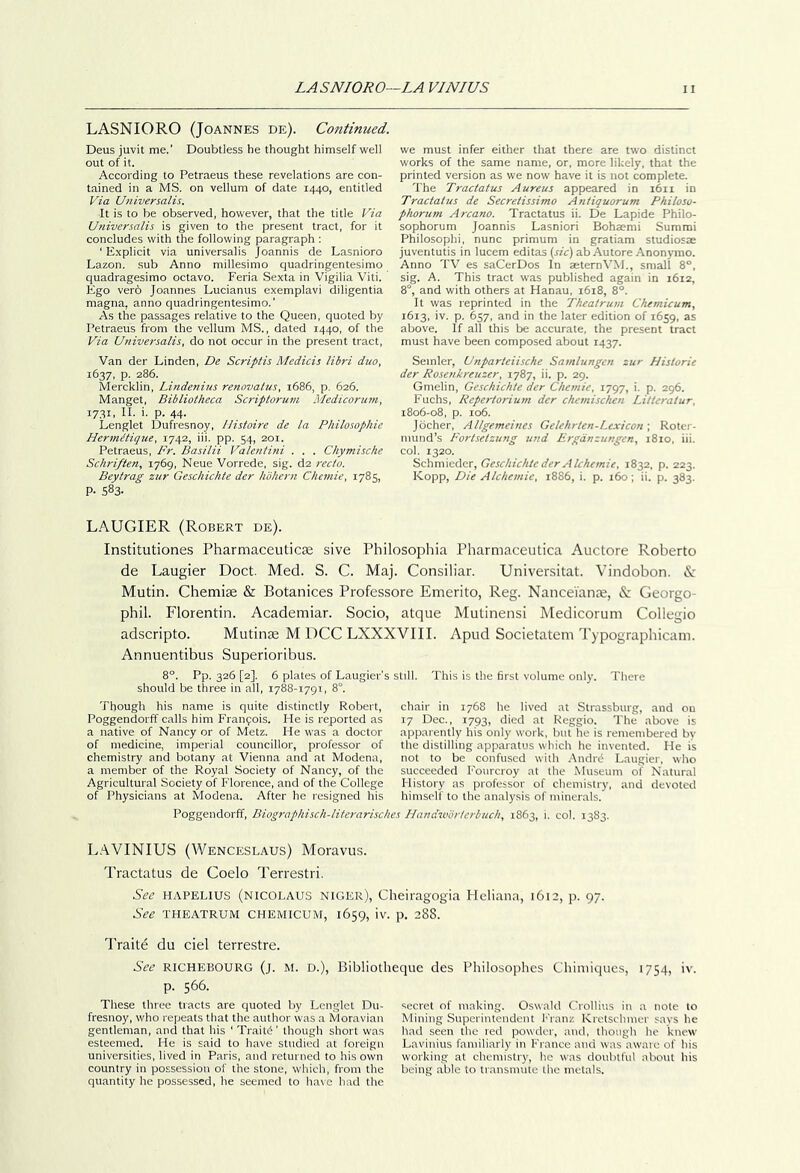 LASNIORO (Joannes de). Continued. Deus juvit me.' Doubtless he thought himself well out of it. According to Petraeus these revelations are con- tained in a MS. on vellum of date 1440, entitled Via Universalis. It is to be observed, however, that the title Via Universalis is given to the present tract, for it concludes with the following paragraph ; ' E.xplicit via universalis Joannis de Lasnioro Lazon. sub Anno millesimo quadringentesimo quadragesimo octavo. Feria Sexta in Vigilia Viti. Ego verb Joannes Lucianus exemplavi diligentia magna, anno quadringentesimo.' As the passages relative to the Queen, quoted by Petraeus from the vellum MS., dated 1440, of the Via Universalis, do not occur in the present tract. Van der Linden, De Scriftis Medicis libri duo, 1637, p. 286. Mercklin, Lindenius renovatus, 1686, p. 626. Manget, Bibliotheca Scriptorum Medicorum, 17.31. II- '• P. 44- Lenglet Dufresnoy, Uistoire de la Philosophte HermMque, 1742, iii. pp. 54, 201. Petraeus, Fr. Basilii Valenti/ii . . . Chymische Schriften, 1769, Neue Vorrede, sig. da recto. Beytrag zur Geschichte der hohern Chcmie, 1785, P- 583- we must infer either that there are two distinct works of the same name, or, more likely, that the printed version as we now have it is not complete. The Tractatus Aureus appeared in 1611 in Tractatus de Secretissimo Antiquorum Pkiloso- phorum Arcano. Tractatus ii. De Lapide Philo- sophorum Joannis Lasniori Bohsemi Summi Philosophi, nunc primum in gratiam studiosae juventutis in lucem editas (sic) ab Autore Anonymo. Anno TV es saCerDos In aeternVM., small 8°. sig. A. This tract was published again in 1612, 8'“, and with others at Hanau, 1618, 8°. It was reprinted in the Theatrum Chemicum, 1613, iv. p. 657, and in the later edition of 1659, as above. If all this be accurate, the present tract must have been composed about 1437. Semler, Unparteiische Samlungen zur Historic der Rosenkreuzer, 1787, ii. p. 29. Gmelin, Geschichte der Chemie, 1797, i. p. 296. Fuchs, Repertorium der chcmischcn Litteratur, 1806-08, p. 106. Jocher, Allgemeines Gelehrten-Lexicon; Roter- mund’s Fortsetzung und Frgdnzungen, 1810, iii. col. 1320. Schmiedcr, Geschichte der Alchemic, 1832, p. 223. Kopp, Die Alchemie, 1886, i. p. 160; ii. p. 383. LAUGIER (Robert de). Institutiones Pharmaceuticse sive Philosophia Pharmaceutica Auctore Roberto de Laugier Doct. Med. S. C. Maj. Consiliar. Universitat. Vindobon. <5c Mutin. Chemiae & Botanices Professore Emerito, Reg. Nancei'ante, & Georgo- phil. Florentin. Academiar. Socio, atque Mulinensi Medicorum Collegio adscripto. Mutinae M DCC LXXXVIII. Apud Societatem Typographicam. Annuentibus Superioribus. 8°. Pp. 326 [2]. 6 plates of Laugier's still. This is the first volume only. There should be three in all, 1788-1791, 8°. Though his name is quite distinctly Robert, Poggendorff calls him Franfois. He is reported as a native of Nancy or of Metz. He was a doctor of medicine, imperial councillor, professor of chemistry and botany at Vienna and at Modena, a member of the Royal Society of Nancy, of the Agricultural Society of Florence, and of the College of Physicians at Modena. After he resigned his chair in 1768 he lived at Strassburg, and ou 17 Dec., 1793, flicd tit Reggio. The above is apparently his only work, but he is remembered by the distilling apparatus which he invented. He is not to be confu.scd with .■\ndrd Laugier, who succeeded Fourcroy at the Museum of Natural History as professor of chemistry, and devoted himself to the analysis of minerals. Poggendorff, Biographisch-literarisches Handworfcrbuch, 1863, i. eol. 1383. L.‘\VINIUS (Wenceslaus) Moravus. Tractatus de Coelo Terrestri. See HAPELIUS (NICOLAUS NIGER), Cheiragogia Heliana, 1612, j). 97. See THEATRUM CHEMICUM, 1659, iv. p. 288. Traits du ciel terrestre. See RICHEBOURG (j. M. D.), Bibliotlieque des Philosophes Chiniiques, 1754, iv. p. 566. These three tracts are quoted by Lenglet Du- fresnoy, who repeats that the author was a Moravian gentleman, and that his ‘ Traitb' though short was esteemed. He is said to have studied at foreign universities, lived in Paris, and returned to his own country in possession of the stone, which, from the quantity he possessed, he seemed to have had the secret of making. Oswald Crollius in a note to Mining Superintendent Franz Kretschmer savs he had seen the red powder, and, though he knew Lavinius familiarly in France and was aware of his working at chemistry, he was doubtful about his being .able to transmute the metals.