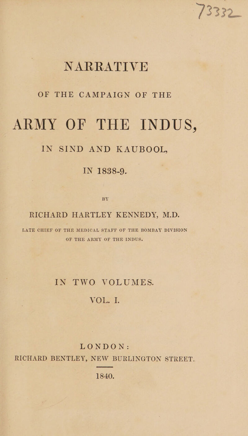 NARRATIVE OF THE CAMPAIGN OF THE . ARMY OF THE INDUS, IN SIND AND KAUBOOL, IN 1838-9. BY RICHARD HARTLEY KENNEDY, M.D. LATE CHIEF OF THE MEDICAL STAFF OF THE BOMBAY DIVISION OF THE ARMY OF THE INDUS. IN TWO VOLUMES. VOL. I. LONDON: RICHARD BENTLEY, NEW BURLINGTON STREET. 1840.