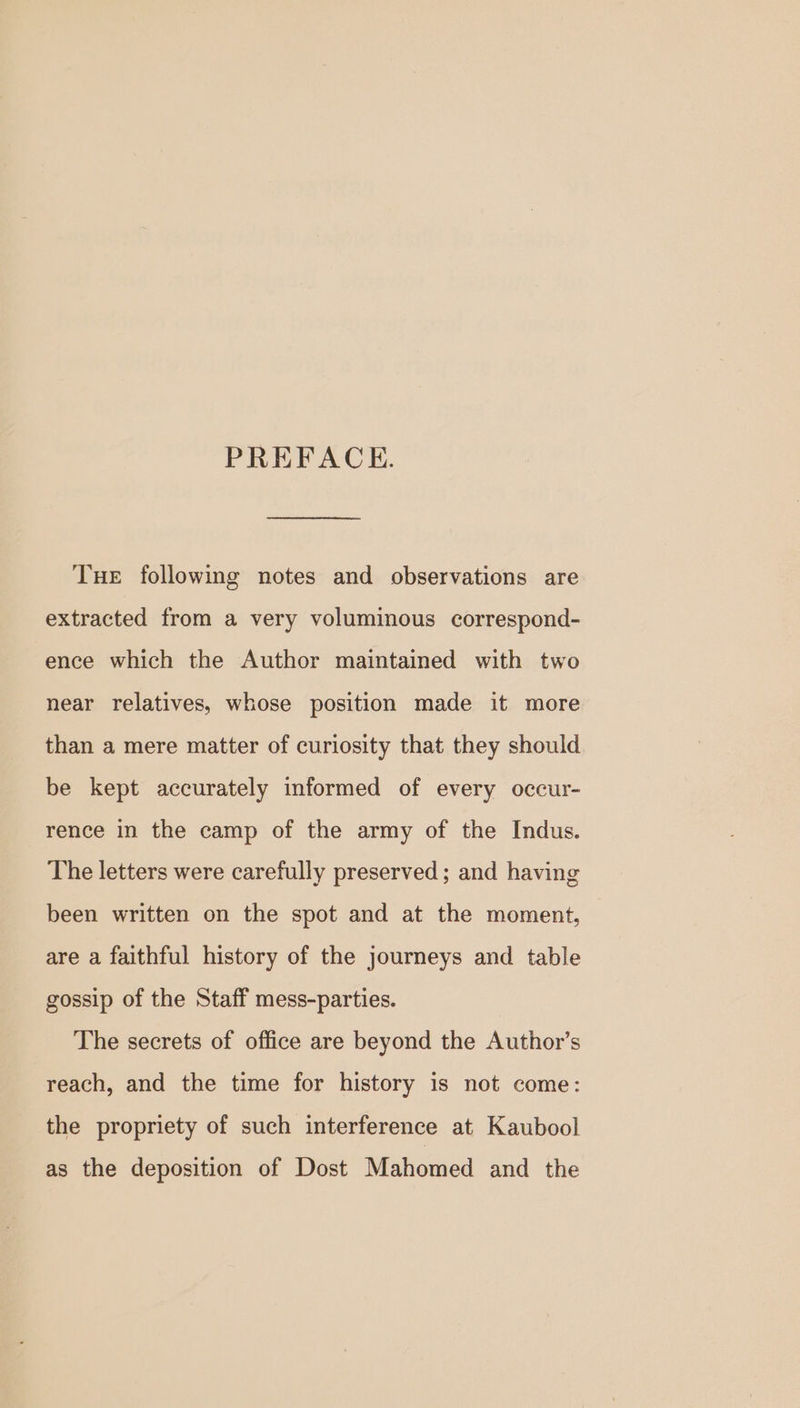 PREFACKE. Tue following notes and observations are extracted from a very voluminous correspond- ence which the Author maintained with two near relatives, whose position made it more than a mere matter of curiosity that they should be kept accurately informed of every occur- rence in the camp of the army of the Indus. The letters were carefully preserved ; and having been written on the spot and at the moment, are a faithful history of the journeys and table gossip of the Staff mess-parties. The secrets of office are beyond the Author’s reach, and the time for history is not come: the propriety of such interference at Kaubool as the deposition of Dost Mahomed and the