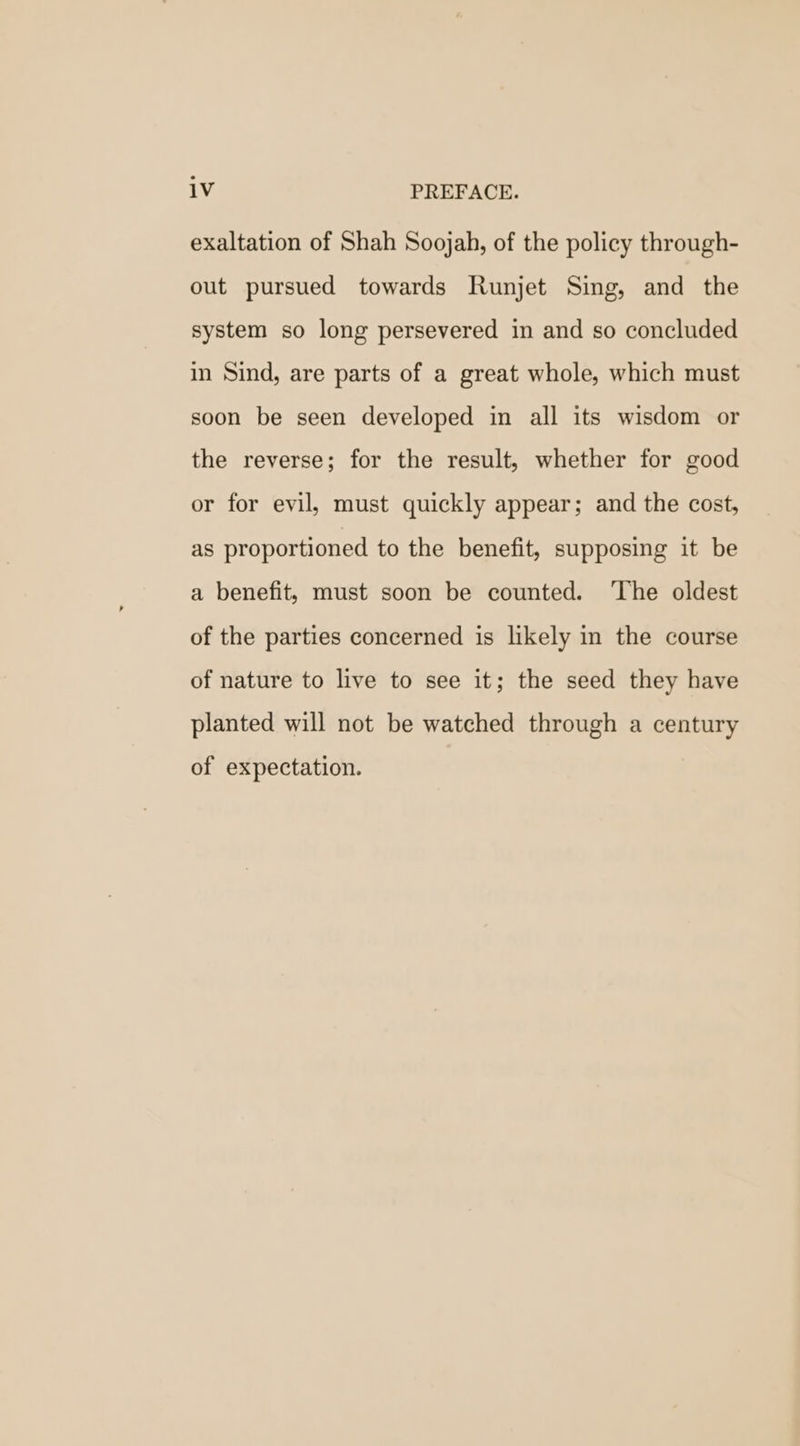 exaltation of Shah Soojah, of the policy through- out pursued towards Runjet Sing, and the system so long persevered in and so concluded in Sind, are parts of a great whole, which must soon be seen developed in all its wisdom or the reverse; for the result, whether for good or for evil, must quickly appear; and the cost, as proportioned to the benefit, supposing it be a benefit, must soon be counted. ‘The oldest of the parties concerned is likely in the course of nature to live to see it; the seed they have planted will not be watched through a century of expectation.