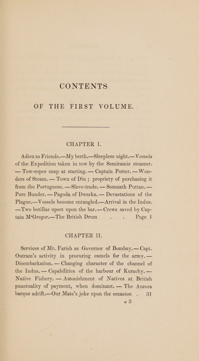 CONTENTS OF THE FIRST VOLUME. CHAPTER I. Adieu to Friends.—My berth.—Sleepless night.— Vessels of the Expedition taken in tow by the Semiramis steamer. “— Tow-ropes snap at starting. — Captain Porter. —Won- ders of Steam. — Town of Diu ; propriety of purchasing it from the Portuguese. —Slave-trade. — Somnath Puttan. — Pore Bunder. — Pagoda of Dwarka. — Devastations of the Plague.—Vessels become entangled.—Arrival in the Indus. —Two botillas upset upon the bar.—Crews saved by Cap- tain M‘Gregor.—The British Drum : 5 Page 1 CHAPTER II. Services of Mr. Farish as Governor of Bombay.— Capt. Outram’s activity in procuring camels for the army. — Disembarkation. — Changing character of the channel of the Indus. — Capabilities of the harbour of Kurachy. — Native Fishery. — Astonishment of Natives at British punctuality of payment, when dominant. — The Aurora barque adrift—Our Mate’s joke upon the occasion . 31 a3