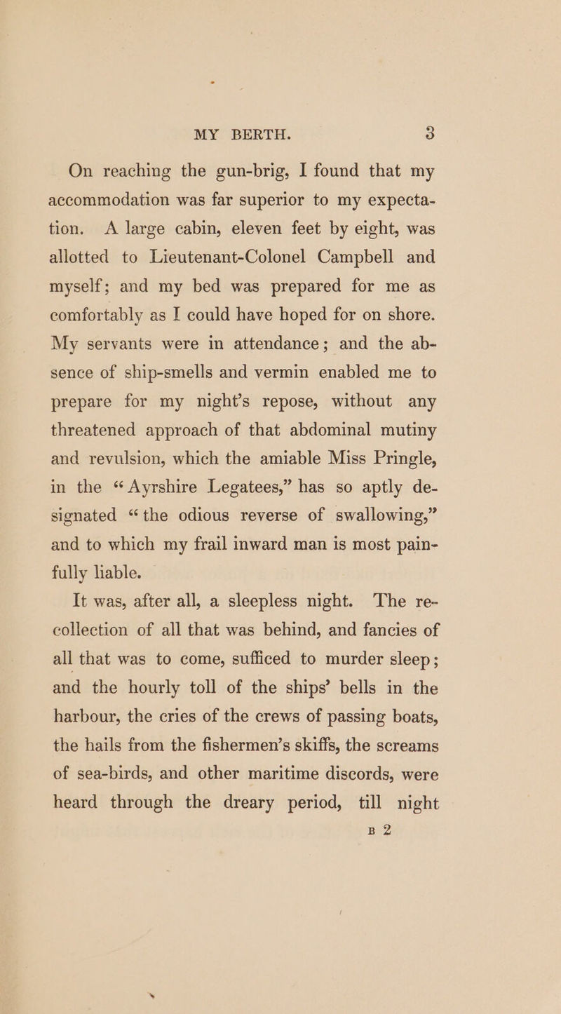On reaching the gun-brig, I found that my accommodation was far superior to my expecta- tion. A large cabin, eleven feet by eight, was allotted to Lieutenant-Colonel Campbell and myself; and my bed was prepared for me as comfortably as I could have hoped for on shore. My servants were in attendance; and the ab- sence of ship-smells and vermin enabled me to prepare for my night’s repose, without any threatened approach of that abdominal mutiny and revulsion, which the amiable Miss Pringle, in the “ Ayrshire Legatees,” has so aptly de- signated “the odious reverse of swallowing,” and to which my frail inward man is most pain- fully liable. It was, after all, a sleepless night. The re- collection of all that was behind, and fancies of all that was to come, sufficed to murder sleep ; and the hourly toll of the ships’ bells in the harbour, the cries of the crews of passing boats, the hails from the fishermen’s skiffs, the screams of sea-birds, and other maritime discords, were heard through the dreary period, till night B 2