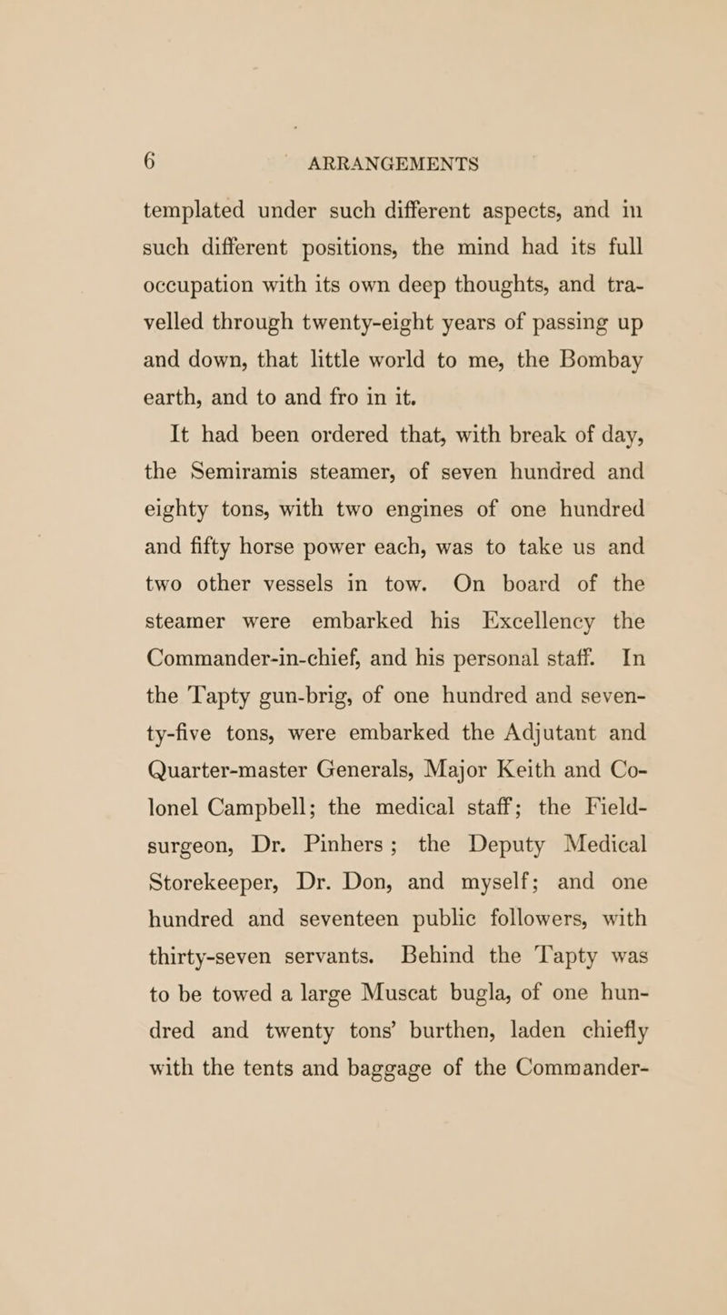templated under such different aspects, and in such different positions, the mind had its full occupation with its own deep thoughts, and tra- velled through twenty-eight years of passing up and down, that little world to me, the Bombay earth, and to and fro in it. It had been ordered that, with break of day, the Semiramis steamer, of seven hundred and eighty tons, with two engines of one hundred and fifty horse power each, was to take us and two other vessels in tow. On board of the steamer were embarked his Excellency the Commander-in-chief, and his personal staff. In the Tapty gun-brig, of one hundred and seven- ty-five tons, were embarked the Adjutant and Quarter-master Generals, Major Keith and Co- lonel Campbell; the medical staff; the Field- surgeon, Dr. Pinhers; the Deputy Medical Storekeeper, Dr. Don, and myself; and one hundred and seventeen public followers, with thirty-seven servants. Behind the Tapty was to be towed a large Muscat bugla, of one hun- dred and twenty tons’ burthen, laden chiefly with the tents and baggage of the Commander-
