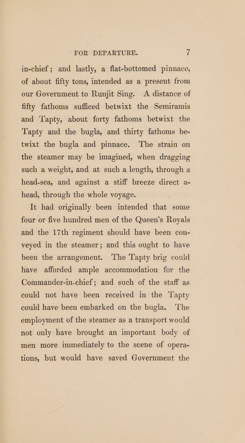 in-chief; and lastly, a flat-bottomed pinnace, of about fifty tons, intended as a present from our Government to Runjit Sing. A distance of fifty fathoms sufficed betwixt the Semiramis and Tapty, about forty fathoms betwixt the Tapty and the bugla, and thirty fathoms be- twixt the bugla and pinnace. ‘The strain on the steamer may be imagined, when dragging such a weight, and at such a length, through a head-sea, and against a stiff breeze direct a- head, through the whole voyage. It had originally been intended that some four or five hundred men of the Queen’s Royals and the 17th regiment should have been con- veyed in the steamer; and this ought to have been the arrangement. ‘The Tapty brig could have afforded ample accommodation for the Commander-in-chief; and such of the staff as could not have been received in the Tapty could have been embarked on the bugla. The employment of the steamer as a transport would not only have brought an important body of men more immediately to the scene of opera- tions, but would have saved Government the