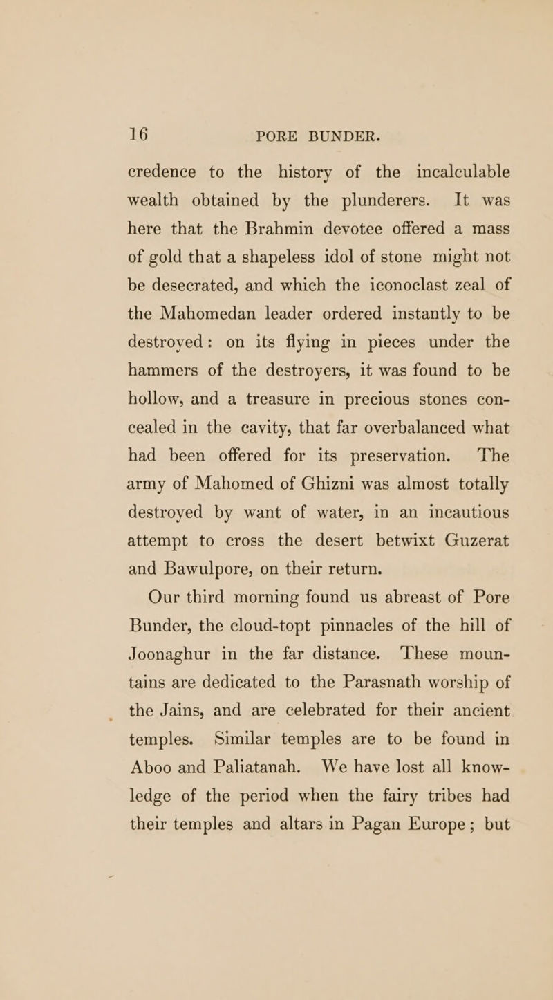 credence to the history of the incalculable wealth obtained by the plunderers. It was here that the Brahmin devotee offered a mass of gold that a shapeless idol of stone might not be desecrated, and which the iconoclast zeal of the Mahomedan leader ordered instantly to be destroyed: on its flying in pieces under the hammers of the destroyers, it was found to be hollow, and a treasure in precious stones con- cealed in the cavity, that far overbalanced what had been offered for its preservation. The army of Mahomed of Ghizni was almost totally destroyed by want of water, in an incautious attempt to cross the desert betwixt Guzerat and Bawulpore, on their return. Our third morning found us abreast of Pore Bunder, the cloud-topt pinnacles of the hill of Joonaghur in the far distance. ‘These moun- tains are dedicated to the Parasnath worship of the Jains, and are celebrated for their ancient temples. Similar temples are to be found in Aboo and Paliatanah. We have lost all know- ledge of the period when the fairy tribes had their temples and altars in Pagan Europe; but