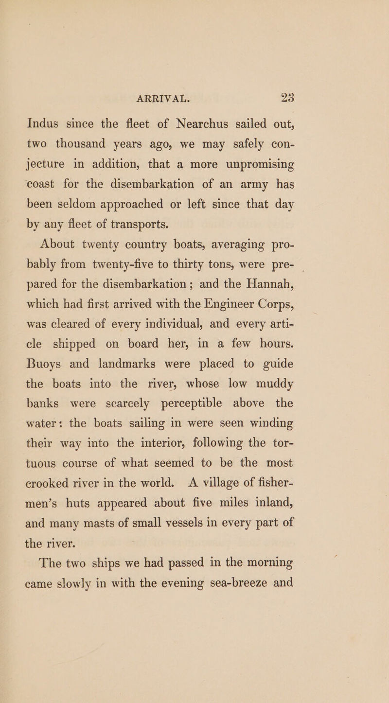 Indus since the fleet of Nearchus sailed out, two thousand years ago, we may safely con- jecture in addition, that a more unpromising coast for the disembarkation of an army has been seldom approached or left since that day by any fleet of transports. About twenty country boats, averaging pro- bably from twenty-five to thirty tons, were pre- — pared for the disembarkation ; and the Hannah, which had first arrived with the Engineer Corps, was cleared of every individual, and every arti- cle shipped on board her, in a few hours. Buoys and landmarks were placed to guide the boats into the river, whose low muddy banks were scarcely perceptible above the water: the boats sailing in were seen winding their way into the interior, following the tor- tuous course of what seemed to be the most crooked river in the world. A village of fisher- men’s huts appeared about five miles inland, and many masts of small vessels in every part of the river. The two ships we had passed in the morning came slowly in with the evening sea-breeze and