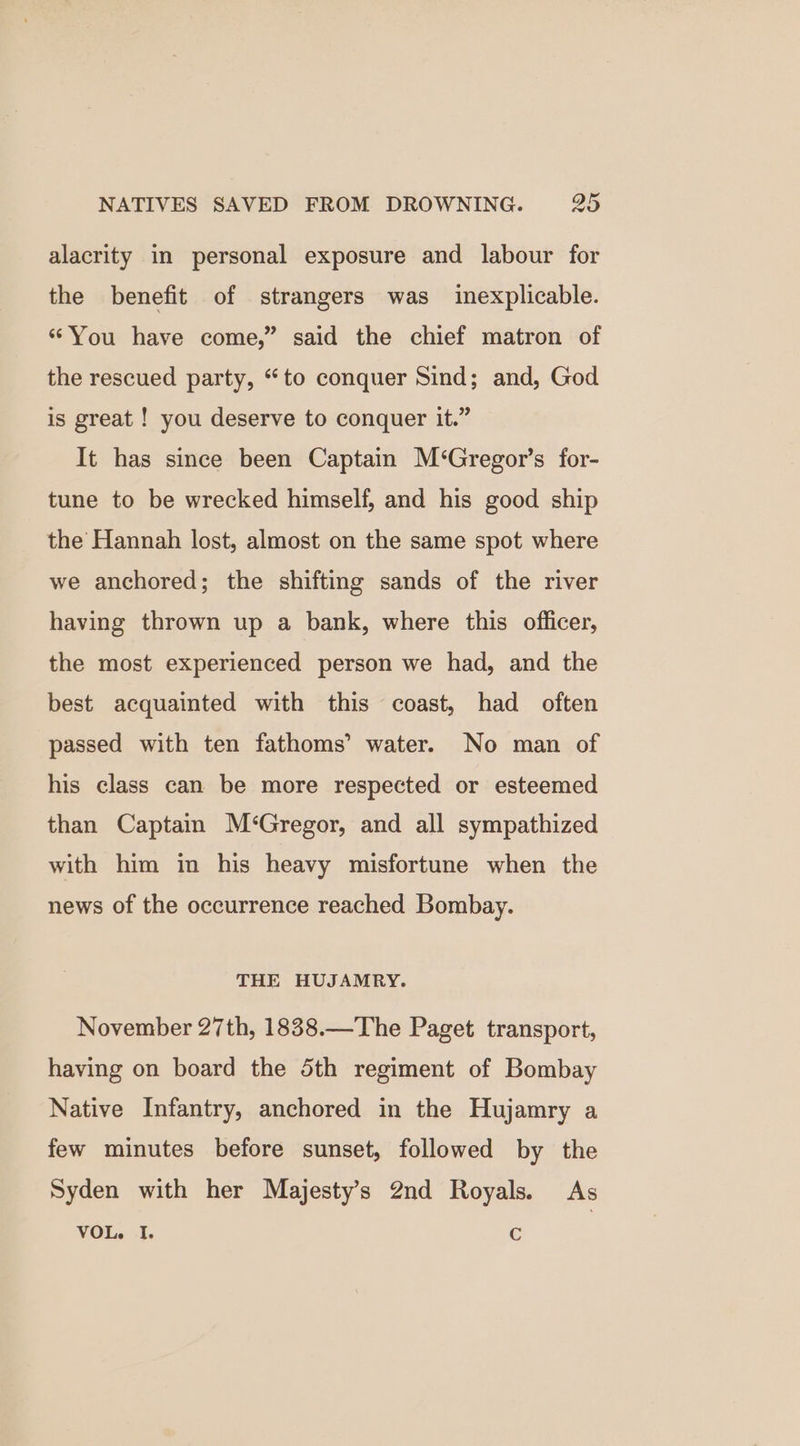 alacrity in personal exposure and labour for the benefit of strangers was inexplicable. ‘You have come,” said the chief matron of the rescued party, “to conquer Sind; and, God is great ! you deserve to conquer it.” It has since been Captain M‘Gregor’s for- tune to be wrecked himself, and his good ship the Hannah lost, almost on the same spot where we anchored; the shifting sands of the river having thrown up a bank, where this officer, the most experienced person we had, and the best acquainted with this coast, had often passed with ten fathoms’ water. No man of his class can be more respected or esteemed than Captain M‘Gregor, and all sympathized with him in his heavy misfortune when the news of the occurrence reached Bombay. THE HUJAMRY. November 27th, 1838.—The Paget transport, having on board the 5th regiment of Bombay Native Infantry, anchored in the Hujamry a few minutes before sunset, followed by the Syden with her Majesty's 2nd Royals. As VOL. I. C |