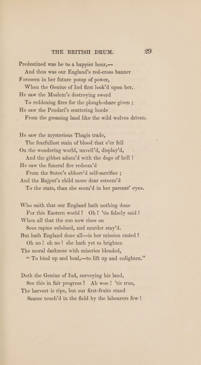 Predestined was he te a happier hour,— And thus was our England’s red-cross banner Foreseen in her future pomp of power, When the Genius of Ind first look’d upon her. He saw the Moslem’s destroying sword To reddening fires for the plough-share given ; He saw the Pendari’s scattering horde From the groaning land like the wild wolves driven. He saw the mysterious Thagis trade, The fearfullest stain of blood that e’er fell On the wondering world, unveil’d, display’d, And the gibbet adorn’d with the dogs of hell ! He saw the funeral fire redeem’d From the Sutee’s abhorr’d self-sacrifice ; And the Rajput’s child more dear esteem’d To the state, than she seem’d in her parents’ eyes. Who saith that our England hath nothing done For this Eastern world? Oh! ’tis falsely said ! When all that the sun now rises on Sees rapine subdued, and murder stay’d. But hath England done all—is her mission ended ? Oh no! oh no! she hath yet to brighten The moral darkness with miseries blended, “* To bind up and heal,—to lift up and enlighten.” Doth the Genius of Ind, surveying his land, See this in fair progress? Ah woe! ’tis true, The harvest is ripe, but our first-fruits stand Searee touch’d in the field by the labourers few !