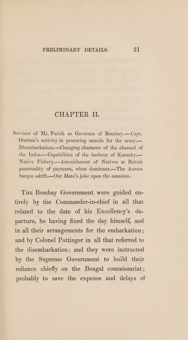 PRELIMINARY DETAILS. ot CHAPTER II. Services of Mr. Farish as Governor of Bombay.— Capt. Outram’s activity in procuring camels for the army.— Disembarkation.—Changing character of the channel of the Indus.—Capabilities of the harbour of Kurachy.— Native Fishery.—Astonishment of Natives at British punctuality of payment, when dominant.—The Aurora barque adrift——Our Mate’s joke upon the occasion. Tue Bombay Government were guided en- tirely by the Commander-in-chief in all that related to the date of his Excellency’s de- parture, he having fixed the day himself, and in all their arrangements for the embarkation ; and by Colonel Pottinger in all that referred to the disembarkation: and they were instructed by the Supreme Government to build their reliance chiefly on the Bengal commissariat ; probably to save the expense and delays of