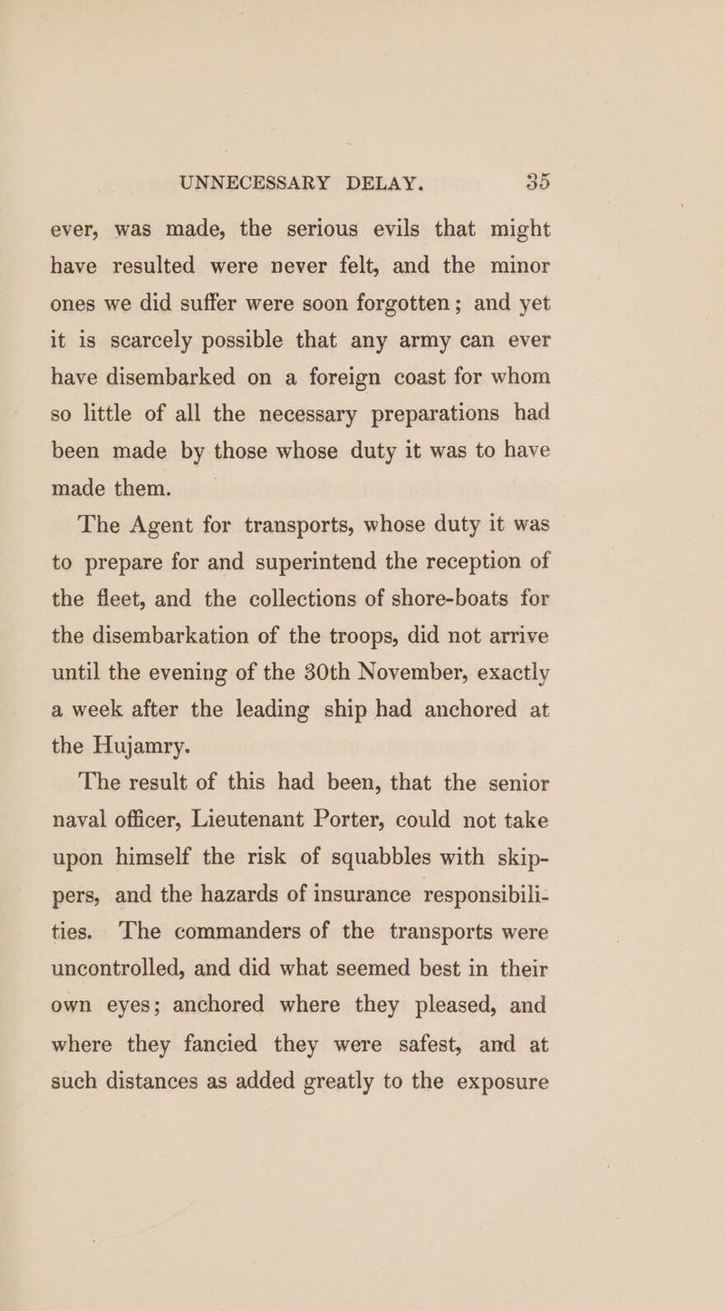 ever, was made, the serious evils that might have resulted were never felt, and the minor ones we did suffer were soon forgotten; and yet it is scarcely possible that any army can ever have disembarked on a foreign coast for whom so little of all the necessary preparations had been made by those whose duty it was to have made them. The Agent for transports, whose duty it was to prepare for and superintend the reception of the fleet, and the collections of shore-boats for the disembarkation of the troops, did not arrive until the evening of the 30th November, exactly a week after the leading ship had anchored at the Hujamry. The result of this had been, that the senior naval officer, Lieutenant Porter, could not take upon himself the risk of squabbles with skip- pers, and the hazards of insurance responsibili- ties. ‘The commanders of the transports were uncontrolled, and did what seemed best in their own eyes; anchored where they pleased, and where they fancied they were safest, and at such distances as added greatly to the exposure