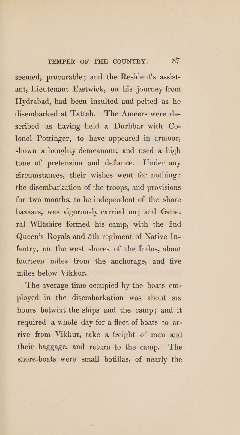 seemed, procurable; and the Resident’s assist- ant, Lieutenant Eastwick, on his journey from Hydrabad, had been insulted and pelted as he disembarked at Tattah. ‘The Ameers were de- scribed as having held a Durhbar with Co- lonel Pottinger, to have appeared in armour, shown a haughty demeanour, and used a high tone of pretension and defiance. Under any circumstances, their wishes went for nothing: the disembarkation of the troops, and provisions for two months, to be independent of the shore bazaars, was vigorously carried on; and Gene- ral Wiltshire formed his camp, with the 2nd Queen’s Royals and 5th regiment of Native In- fantry, on the west shores of the Indus, about fourteen miles from the anchorage, and five miles below Vikkur. The average time occupied by the boats em- ployed in the disembarkation was about six hours betwixt the ships and the camp; and it required a whole day for a fleet of boats to ar- rive from Vikkur, take a freight of men and their baggage, and return to the camp. The shore-boats were small botillas, of nearly the