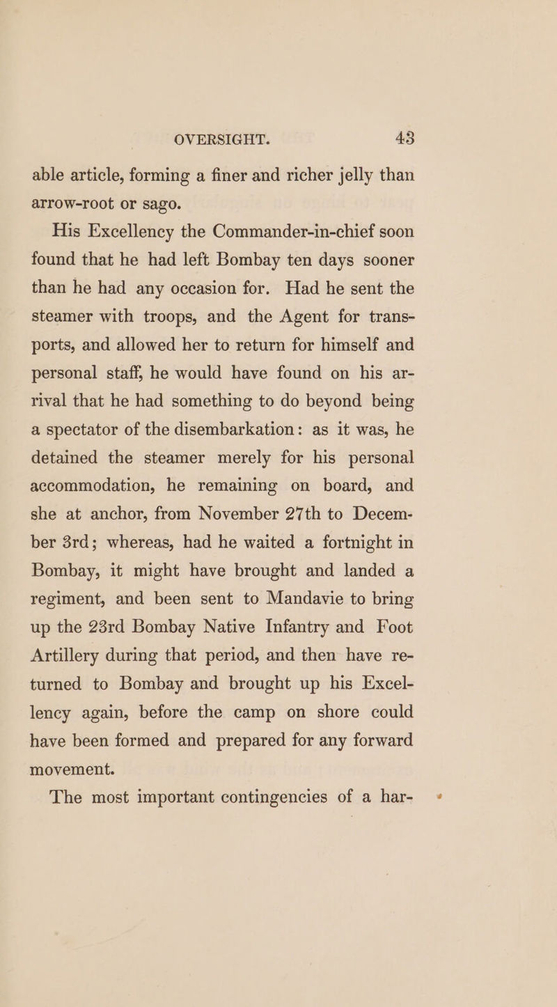 able article, forming a finer and richer jelly than arrow-root or sago. His Excellency the Commander-in-chief soon found that he had left Bombay ten days sooner than he had any occasion for. Had he sent the steamer with troops, and the Agent for trans- ports, and allowed her to return for himself and personal staff, he would have found on his ar- rival that he had something to do beyond being a spectator of the disembarkation: as it was, he detained the steamer merely for his personal accommodation, he remaining on board, and she at anchor, from November 27th to Decem- ber 3rd; whereas, had he waited a fortnight in Bombay, it might have brought and landed a regiment, and been sent to Mandavie to bring up the 23rd Bombay Native Infantry and Foot Artillery during that period, and then have re- turned to Bombay and brought up his Excel- lency again, before the camp on shore could have been formed and prepared for any forward movement. The most important contingencies of a har-