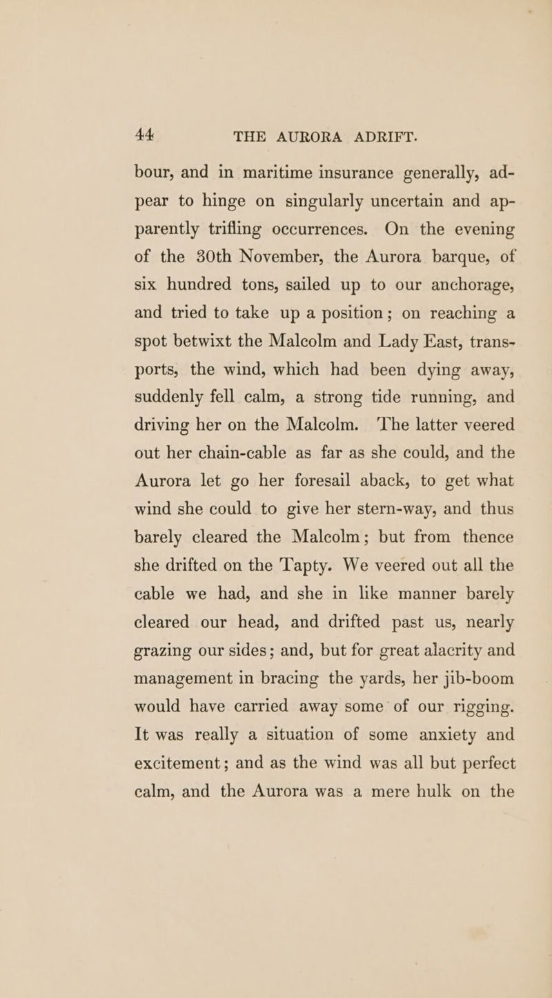 A THE AURORA ADRIFT. bour, and in maritime insurance generally, ad- pear to hinge on singularly uncertain and ap- parently trifling occurrences. On the evening of the 30th November, the Aurora barque, of six hundred tons, sailed up to our anchorage, and tried to take up a position; on reaching a spot betwixt the Malcolm and Lady East, trans- ports, the wind, which had been dying away, suddenly fell calm, a strong tide running, and driving her on the Malcolm. ‘The latter veered out her chain-cable as far as she could, and the Aurora let go her foresail aback, to get what wind she could to give her stern-way, and thus barely cleared the Malcolm; but from thence she drifted on the Tapty. We veered out all the cable we had, and she in like manner barely cleared our head, and drifted past us, nearly grazing our sides; and, but for great alacrity and management in bracing the yards, her jib-boom would have carried away some of our rigging. It was really a situation of some anxiety and excitement; and as the wind was all but perfect calm, and the Aurora was a mere hulk on the