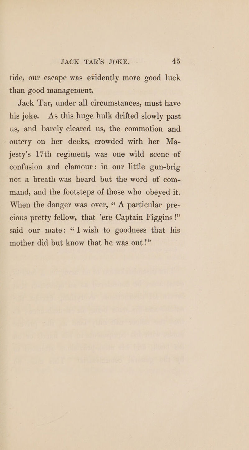tide, our escape was evidently more good luck than good management. Jack Tar, under all circumstances, must have his joke. As this huge hulk drifted slowly past us, and barely cleared us, the commotion and outery on her decks, crowded with her Ma- jesty’s 17th regiment, was one wild scene of confusion and clamour: in our little gun-brig not a breath was heard but the word of com- mand, and the footsteps of those who obeyed it. When the danger was over, “ A particular pre- cious pretty fellow, that ’ere Captain Figgins !” said our mate: “I wish to goodness that his mother did but know that he was out !”