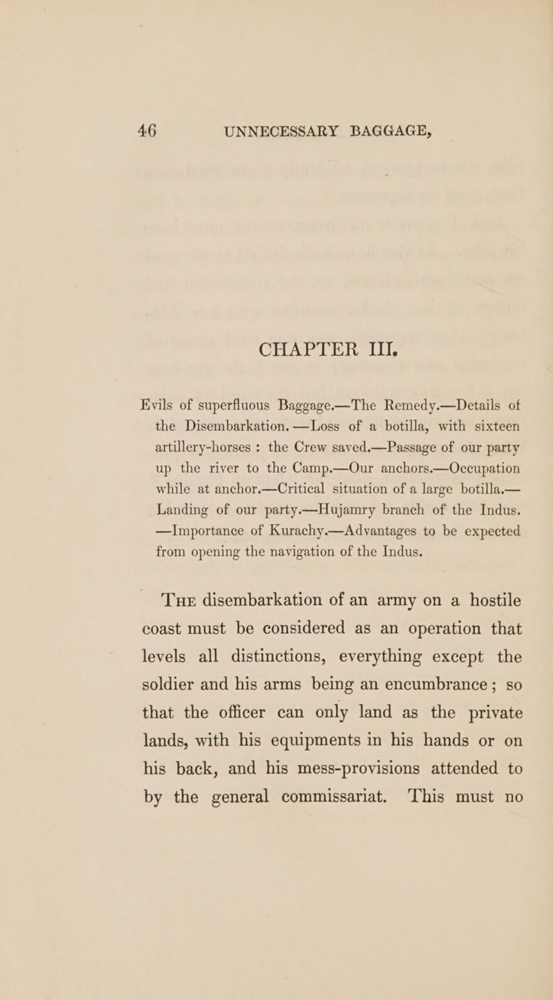 CHAPTER III. Evils of superfluous Baggage-—The Remedy.—Details of the Disembarkation.—Loss of a botilla, with sixteen artillery-horses : the Crew saved.—Passage of our party up the river to the Camp.—Our anchors.—Occupation while at anchor.—Critical situation of a large botilla.x— Landing of our party—Hujamry branch of the Indus. —Importance of Kurachy.—Advantages to be expected from opening the navigation of the Indus. Tue disembarkation of an army on a hostile coast must be considered as an operation that levels all distinctions, everything except the soldier and his arms being an encumbrance ; so that the officer can only land as the private lands, with his equipments in his hands or on his back, and his mess-provisions attended to by the general commissariat. ‘This must no