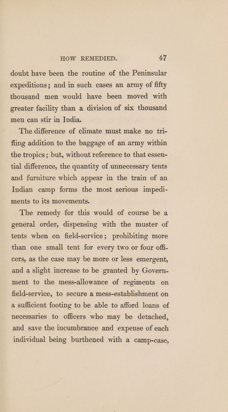 HOW REMEDIED. AT doubt have been the routine of the Peninsular expeditions; and in such cases an army of fifty thousand men would have been moved with greater facility than a division of six thousand men can stir in India. The difference of climate must make no tri- fling addition to the baggage of an army within the tropics; but, without reference to that essen- tial difference, the quantity of unnecessary tents and furniture which appear in the train of an Indian camp forms the most serious impedi- ments to its movements. The remedy for this would of course be a general order, dispensing with the muster of tents when on field-service; prohibiting more than one small tent for every two or four offi- cers, as the case may be more or less emergent, and a slight increase to be granted by Govern- ment to the mess-allowance of regiments on field-service, to secure a mess-establishment on a sufficient footing to be able to afford loans of necessaries to officers who may be detached, and save the incumbrance and expense of each individual being burthened with a camp-case,