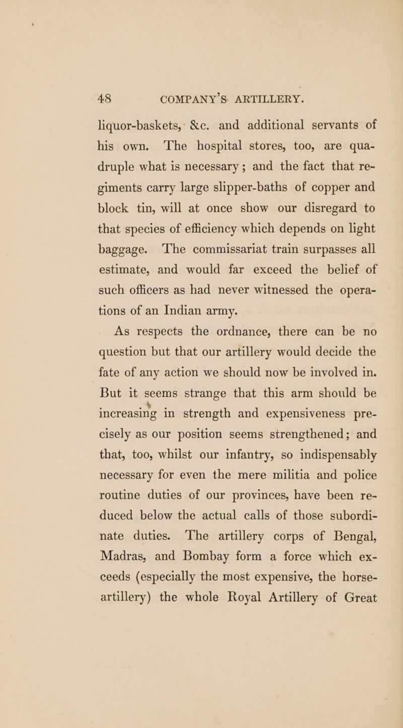 liquor-baskets,: &amp;c. and additional servants of his own. ‘The hospital stores, too, are qua- druple what is necessary; and the fact that re- giments carry large slipper-baths of copper and block tin, will at once show our disregard to that species of efficiency which depends on light baggage. ‘The commissariat train surpasses all estimate, and would far exceed the belief of such officers as had never witnessed the opera- tions of an Indian army. As respects the ordnance, there can be no question but that our artillery would decide the fate of any action we should now be involved in. But it seems strange that this arm should be increasing in strength and expensiveness pre- cisely as our position seems strengthened; and that, too, whilst our infantry, so indispensably necessary for even the mere militia and police routine duties of our provinces, have been re- duced below the actual calls of those subordi- nate duties. The artillery corps of Bengal, Madras, and Bombay form a force which ex- ceeds (especially the most expensive, the horse- artillery) the whole Royal Artillery of Great
