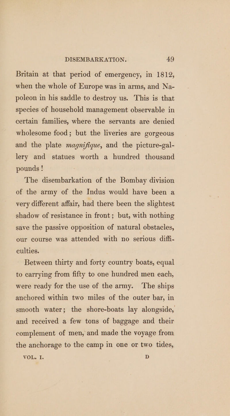 Britain at that period of emergency, in 1812, when the whole of Europe was in arms, and Na- poleon in his saddle to destroy us. This is that species of household management observable in certain families, where the servants are denied wholesome food; but the liveries are gorgeous and the plate magnifique, and the picture-gal- lery and statues worth a hundred thousand pounds ! The disembarkation of the Bombay division of the army of the Indus would have been a very different affair, had there been the slightest shadow of resistance in front; but, with nothing save the passive opposition of natural obstacles, our course was attended with no serious diffi- culties. | Between thirty and forty country boats, equal to carrying from fifty to one hundred men each, were ready for the use of the army. ‘The ships anchored within two miles of the outer bar, in smooth water; the shore-boats lay alongside, and received a few tons of baggage and their complement of men, and made the voyage from the anchorage to the camp in one or two tides, VOL. I. D
