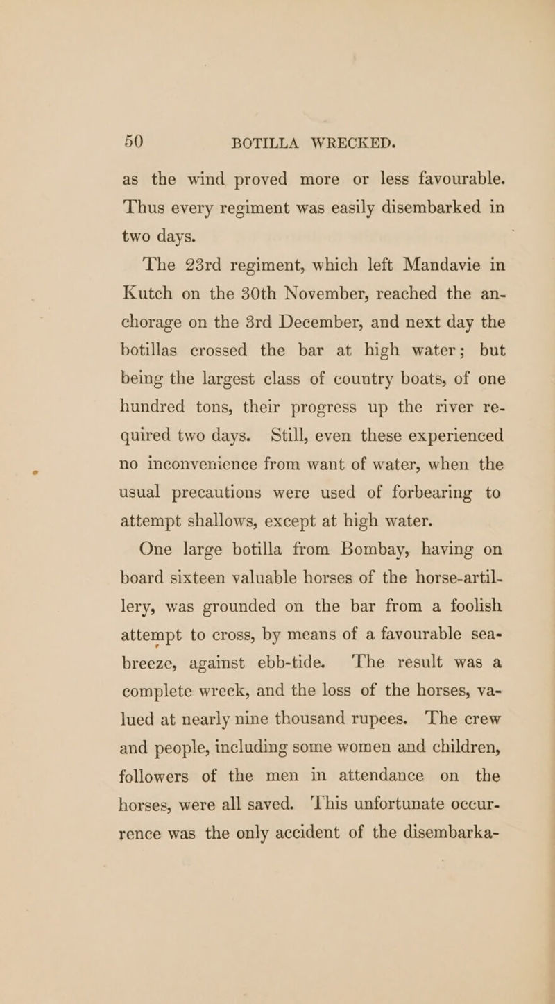 as the wind proved more or less favourable. Thus every regiment was easily disembarked in two days. The 23rd regiment, which left Mandavie in Kutch on the 30th November, reached the an- chorage on the 3rd December, and next day the botillas crossed the bar at high water; but being the largest class of country boats, of one hundred tons, their progress up the river re- quired two days. Still, even these experienced no inconvenience from want of water, when the usual precautions were used of forbearing to attempt shallows, except at high water. One large botilla from Bombay, having on board sixteen valuable horses of the horse-artil- lery, was grounded on the bar from a foolish attempt to cross, by means of a favourable sea- breeze, against ebb-tide. ‘The result was a complete wreck, and the loss of the horses, va- lued at nearly nine thousand rupees. ‘The crew and people, including some women and children, followers of the men in attendance on the horses, were all saved. ‘This unfortunate occur- rence was the only accident of the disembarka-
