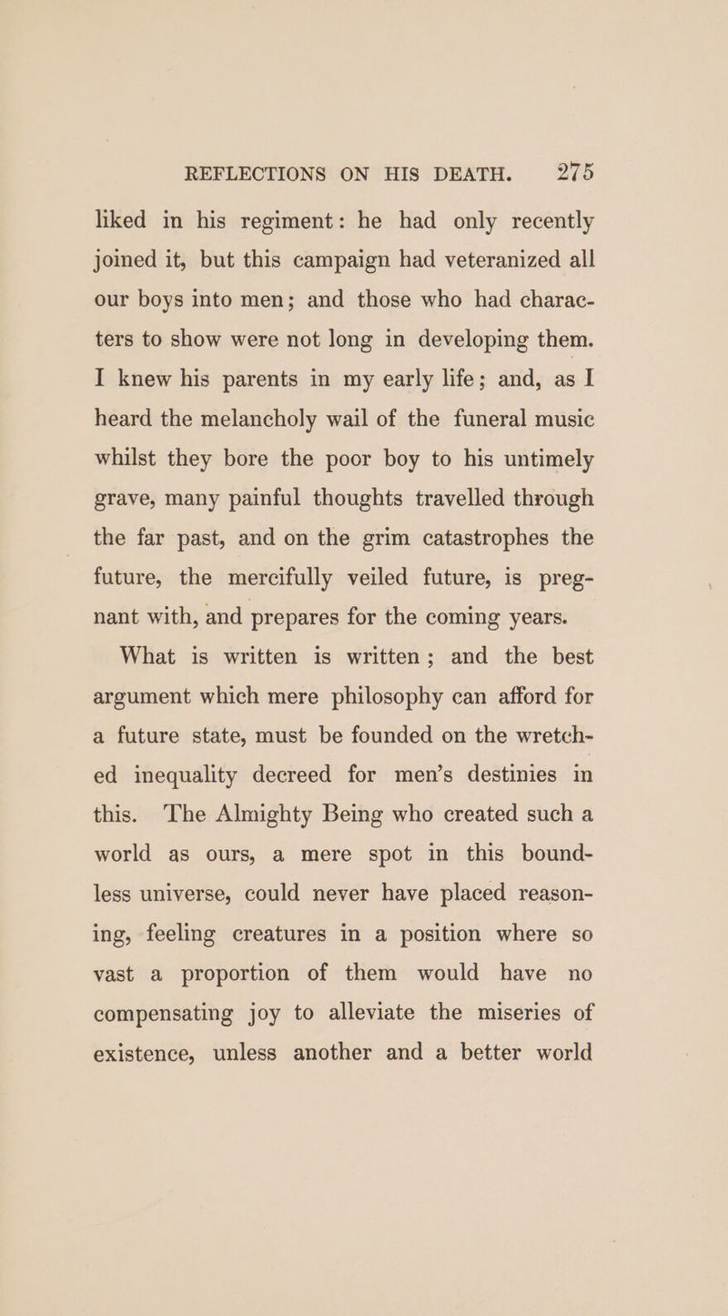liked in his regiment: he had only recently joined it, but this campaign had veteranized all our boys into men; and those who had charac- ters to show were not long in developing them. I knew his parents in my early life; and, as I heard the melancholy wail of the funeral music whilst they bore the poor boy to his untimely grave, many painful thoughts travelled through the far past, and on the grim catastrophes the future, the mercifully veiled future, is preg- nant with, and prepares for the coming years. What is written is written; and the best argument which mere philosophy can afford for a future state, must be founded on the wretch- ed inequality decreed for men’s destinies in this. The Almighty Being who created such a world as ours, a mere spot in this bound- less universe, could never have placed reason- ing, feeling creatures in a position where so vast a proportion of them would have no compensating joy to alleviate the miseries of existence, unless another and a better world