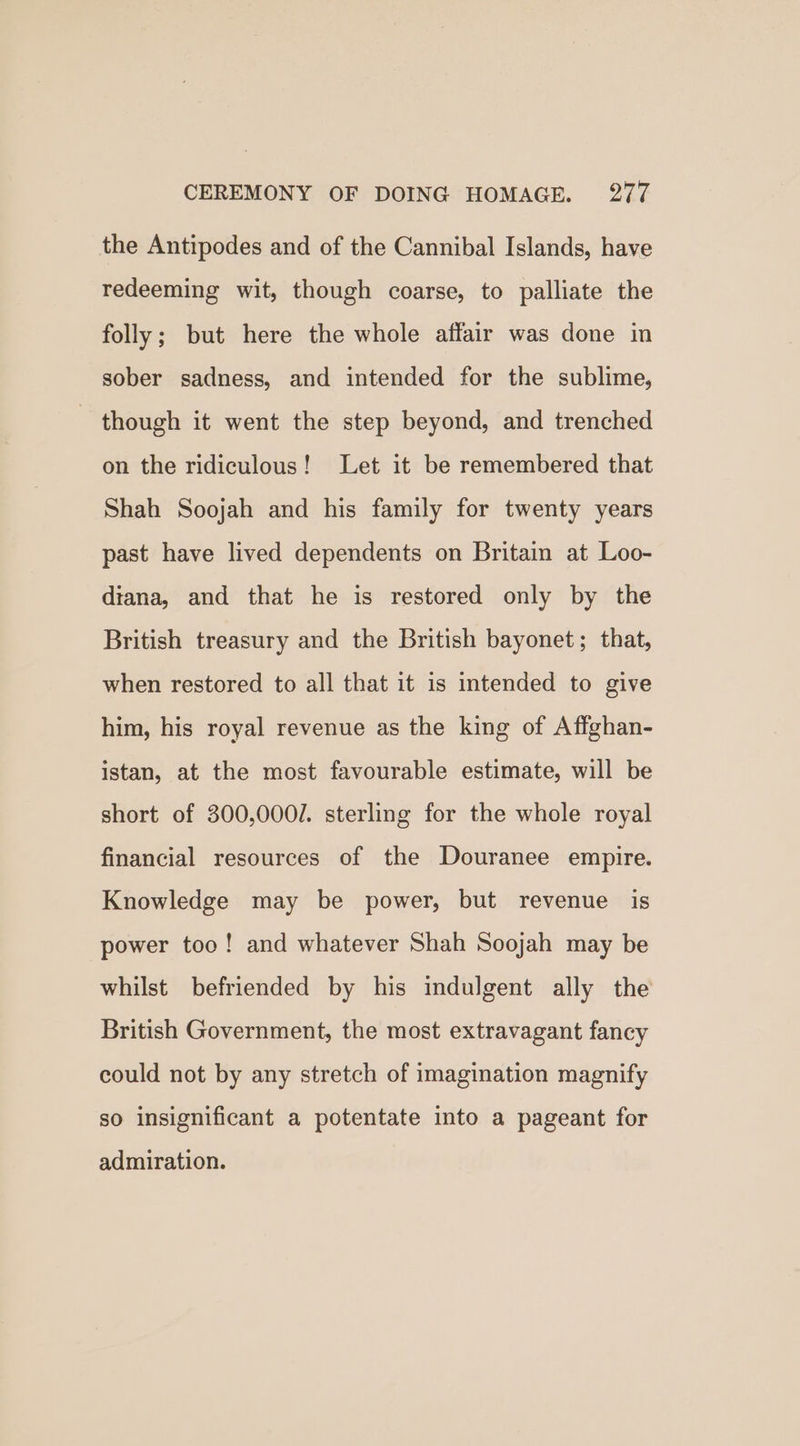 the Antipodes and of the Cannibal Islands, have redeeming wit, though coarse, to palliate the folly; but here the whole affair was done in sober sadness, and intended for the sublime, though it went the step beyond, and trenched on the ridiculous! Let it be remembered that Shah Soojah and his family for twenty years past have lived dependents on Britain at Loo- diana, and that he is restored only by the British treasury and the British bayonet; that, when restored to all that it is intended to give him, his royal revenue as the king of Affghan- istan, at the most favourable estimate, will be short of 300,000. sterling for the whole royal financial resources of the Douranee empire. Knowledge may be power, but revenue is power too! and whatever Shah Soojah may be whilst befriended by his indulgent ally the British Government, the most extravagant fancy could not by any stretch of imagination magnify so insignificant a potentate into a pageant for admiration.