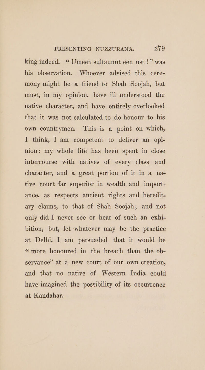 king indeed. “Umeen sultaunut een ust !” was his observation. Whoever advised this cere- mony might be a friend to Shah Soojah, but must, in my opinion, have ill understood the native character, and have entirely overlooked that it was not calculated to do honour to his own countrymen. ‘This is a point on which, I think, I am competent to deliver an opi- nion: my whole life has been spent in close intercourse with natives of every class and character, and a great portion of it in a na- tive court far superior in wealth and import- ance, as respects ancient rights and heredit- ary claims, to that of Shah Soojah; and not only did I never see or hear of such an exhi- bition, but, let -whatever may be the practice at Delhi, I am persuaded that it would be ‘more honoured in the breach than the ob- servance” at a new court of our own creation, and that no native of Western India could have imagined the possibility of its occurrence at Kandahar.