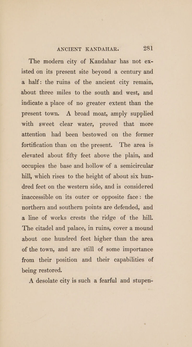 The modern city of Kandahar has not ex- isted on its present site beyond a century and a half: the ruins of the ancient city remain, about three miles to the south and west, and indicate a place of no greater extent than the present town. A broad moat, amply supplied with sweet clear water, proved that more attention had been bestowed on the former fortification than on the present. ‘The area is elevated about fifty feet above the plain, and occupies the base and hollow of a semicircular hill, which rises to the height of about six hun- dred feet on the western side, and is considered inaccessible on its outer or opposite face: the northern and southern points are defended, and a line of works crests the ridge of the hill. The citadel and palace, in ruins, cover a mound about one hundred feet higher than the area of the town, and are still of some importance from their position and their capabilities of being restored. A desolate city is such a fearful and stupen-