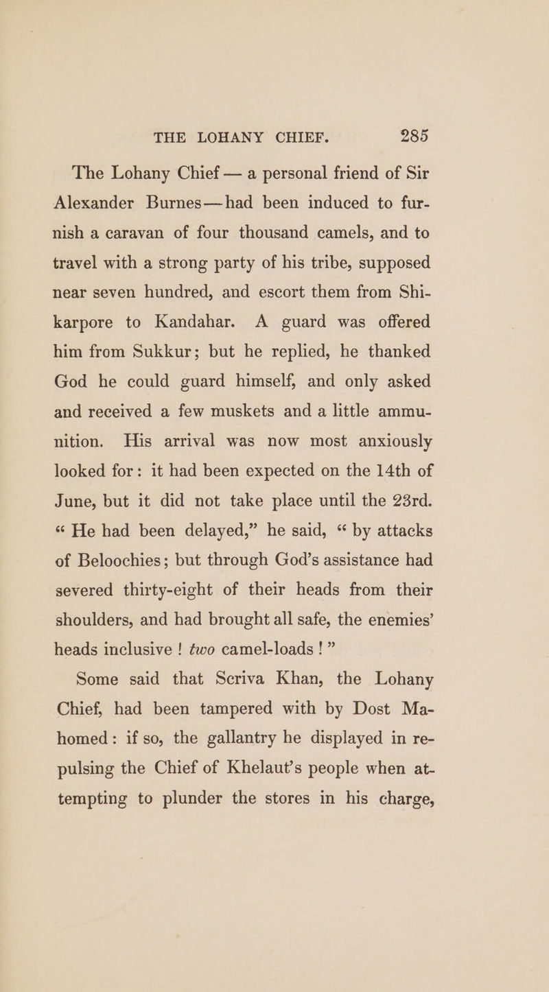 The Lohany Chief — a personal friend of Sir Alexander Burnes—had been induced to fur- nish a caravan of four thousand camels, and to travel with a strong party of his tribe, supposed near seven hundred, and escort them from Shi- karpore to Kandahar. A guard was offered him from Sukkur; but he replied, he thanked God he could guard himself, and only asked and received a few muskets and a little ammu- nition. His arrival was now most anxiously looked for: it had been expected on the 14th of June, but it did not take place until the 23rd. “ He had been delayed,” he said, “ by attacks of Beloochies; but through God’s assistance had severed thirty-eight of their heads from their shoulders, and had brought all safe, the enemies’ heads inclusive ! fwo camel-loads ! ” Some said that Scriva Khan, the Lohany Chief, had been tampered with by Dost Ma- homed: if so, the gallantry he displayed in re- pulsing the Chief of Khelaut’s people when at- tempting to plunder the stores in his charge,