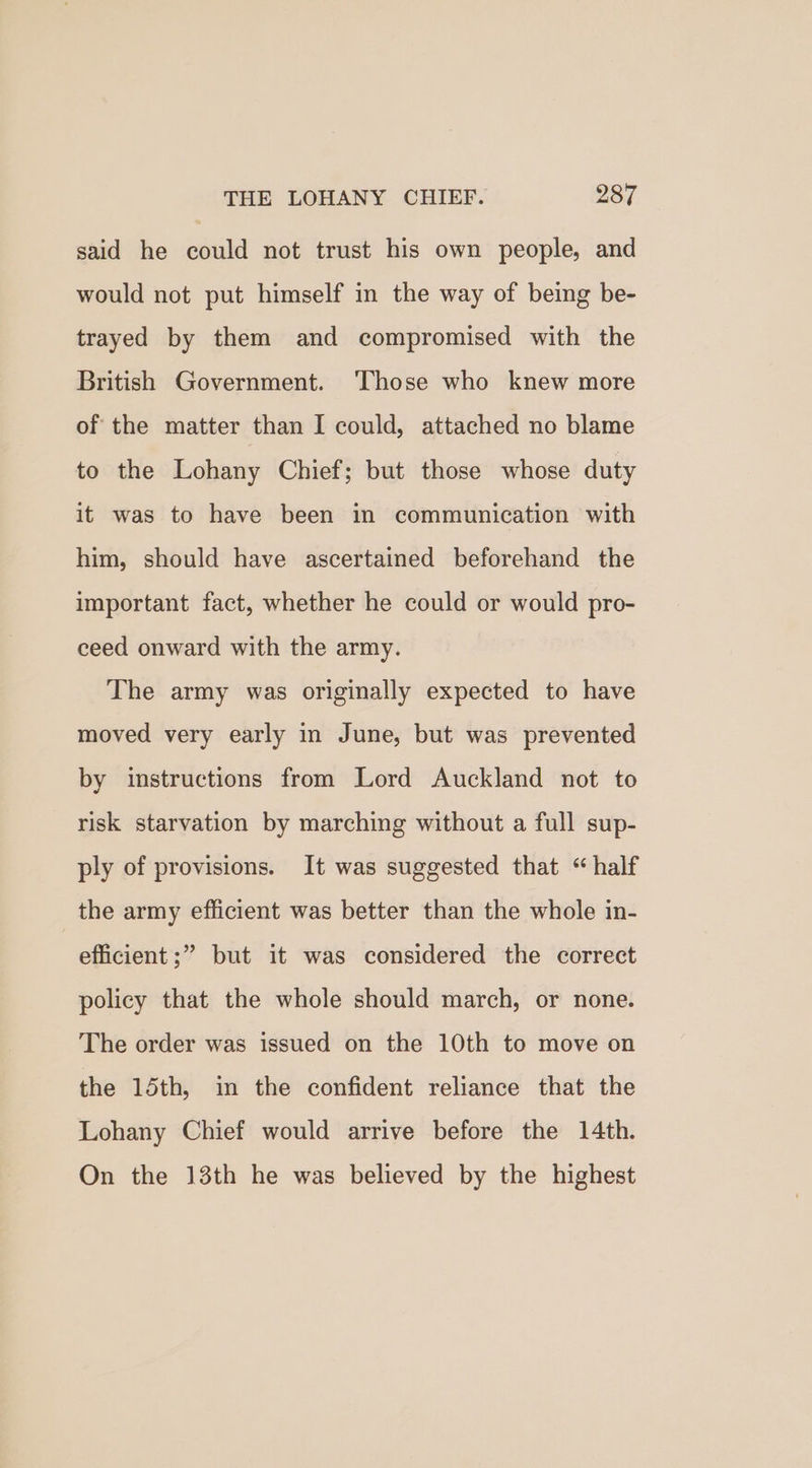 said he could not trust his own people, and would not put himself in the way of being be- trayed by them and compromised with the British Government. ‘Those who knew more of the matter than I could, attached no blame to the Lohany Chief; but those whose duty it was to have been in communication with him, should have ascertained beforehand the important fact, whether he could or would pro- ceed onward with the army. The army was originally expected to have moved very early in June, but was prevented by instructions from Lord Auckland not to risk starvation by marching without a full sup- ply of provisions. It was suggested that “ half the army efficient was better than the whole in- efficient ;” but it was considered the correct policy that the whole should march, or none. The order was issued on the 10th to move on the 15th, in the confident reliance that the Lohany Chief would arrive before the 14th. On the 13th he was believed by the highest