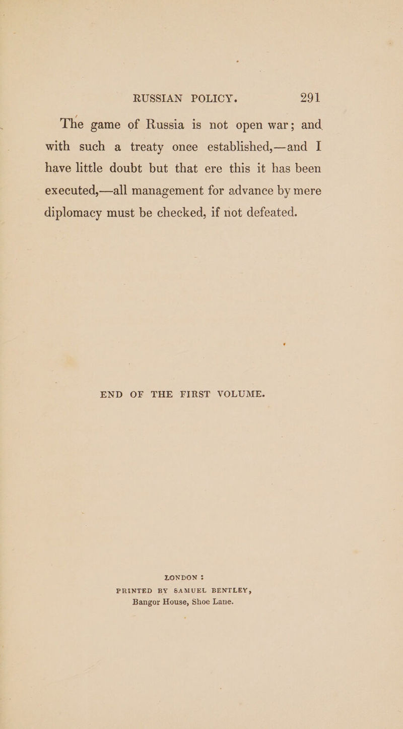 The game of Russia is not open war; and with such a treaty once established,—and I have little doubt but that ere this it has been executed,—all management for advance by mere diplomacy must be checked, if not defeated. END OF THE FIRST VOLUME. LONDON 3 PRINTED BY SAMUEL BENTLEY, Bangor House, Shoe Lane.