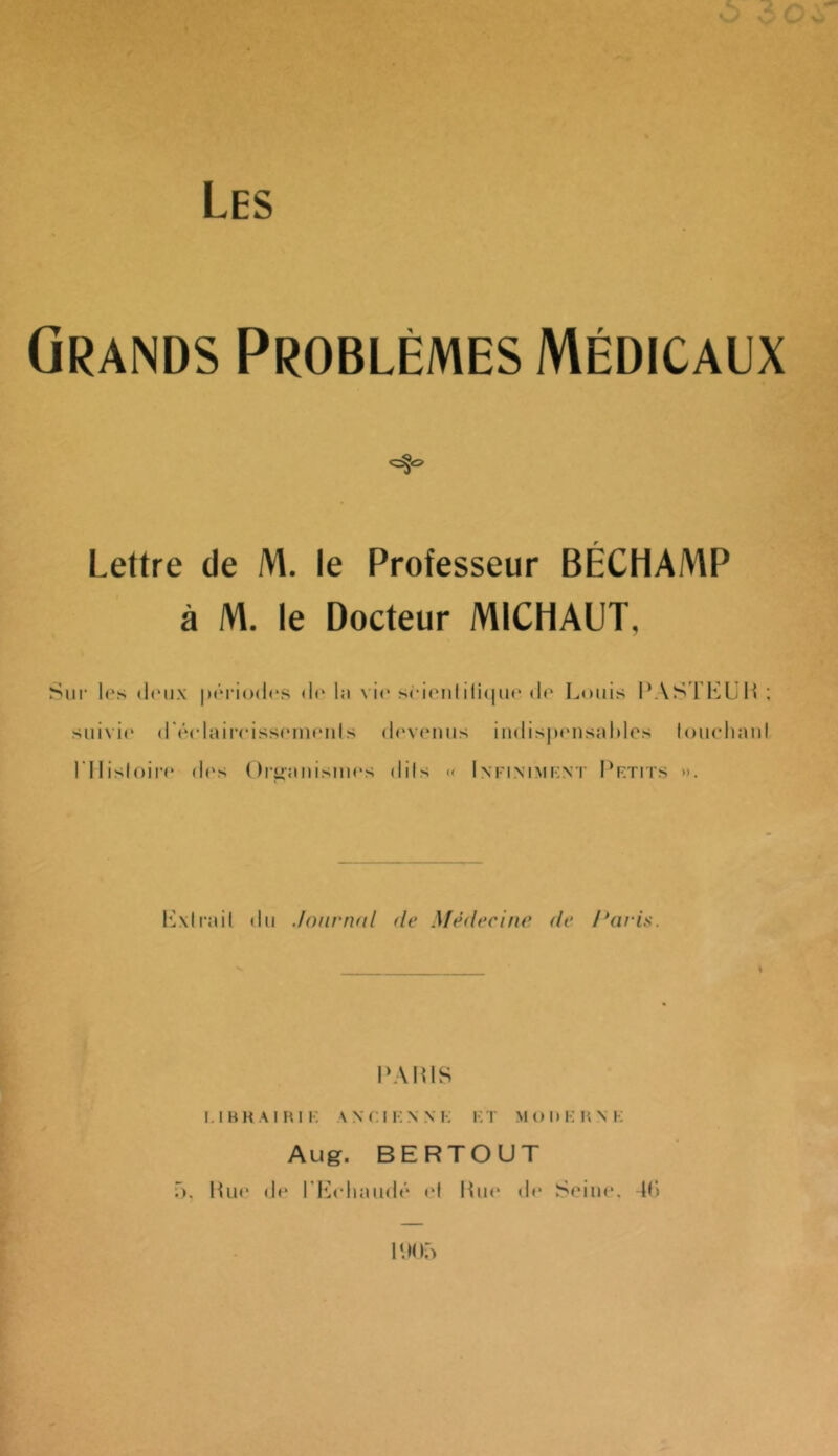 Les Grands Problèmes Médicaux Lettre de M. le Professeur BÉCHAMP à M. le Docteur MICHAUT, Siii' l(‘s (iiMix |)tM'i()(l(‘S (Ir lii vie s(-i('nliliciiH'(1(^ Louis : siiixic (rpclaircisscinfiils di'viMius iiMlisjx'iisaliles loiicliaiil l'IIisloiri' (1rs ()r^aiiisiiM‘s dils « Infiniment Petits ». lüxirail du .loiirnal de Médecine de Paris. \ PAinS E I B H A I H I E A N ( ; I K N N !•: V. T M t ) I » E I'. N !•: Aug. BERTOUT 5. lUir dr* l'l{( liaud»'* <‘1 Pur dr Sriur. Di P.Ki:)