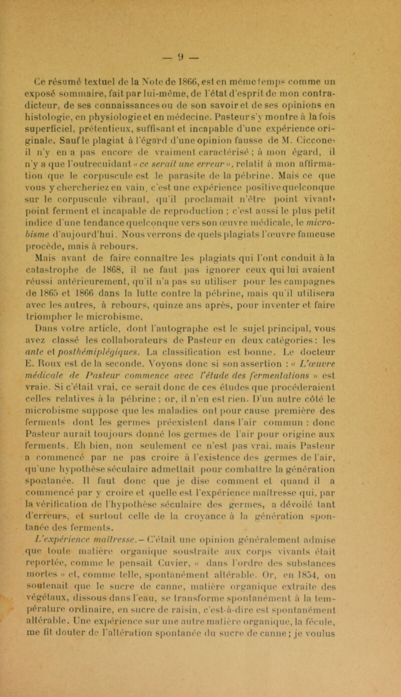 exposé sommaii'e, fait par lui-méme, de l'étal d’esprit de mon contra- dicteur, de ses connaissances ou de son savoir et de ses oi)inions en histologie, en physiologie et en médecine. Pasteur s'y montre à la fois superficiel, prétentieux, suffisant et incapable d'une expérience ori- ginale. Sauf le plagiat à l’égard d’une opinion fausse de M. (hcconc’ il n’y en a pas encore de vraiment caractérisé ; à mon égartl, il n’y a (jue l’outrecuiilant « ce nerail une erreur», relatit à mon affirma- tion (pie le corpuscul(‘est le [larasite de la péhrine. Mais ce (pie vous y cht'rcheriez en vain, c’est une exp(‘rience positiveqindcoiupie sur le corpuscule vibrant, (pi’il proclamait n’cfia* point vivant» point ferment et incapable de repi-oduction ; c’(*st aussi le plus petit indice d’une tendance (|uelcon(pie vers son (ein i'c médicale, le micro- hiftme d’aujourd’hui. Nous verrons de ([uels jilagiats l’oMivre fameuse procède, mais à rebours. Mais avant de faire connaître les plagiats qui l’ont conduit à la catastrophe de 1868, il ne faut jias ignorer ceux qui lui avaient réussi antérieurement, (pi'il n’a pas su utilis(‘r pour les campagnes de IHG.') et 18GG dans la lutte contre la pébiâiu', mais (pi’il utilisera avec l(‘s autres, à rebours, quinze ans après, pour inventer et faire triompher le microbisim*. Dans votre article, dont raiitograjihe est le sujet jirincipal, vous avez classé les collaborateurs de Pasteur en deux catégories ; les onle et po.^lhémiplêgiqueii. La classification est bonne. Le docteur E. Houx est de la seconde. \’oyons donc si son assertion : « L’œuvre médicale de l’asleur commence arec l’élude dea fermenltdions » est vraie. Si c’était vrai, ce s(‘rait donc de ces études que procéderaicmt C(‘lles relatives à la pébrine : or, il ii’im est rien. D’un autre C(')té le microbisim' siipjiose (pie tes maladies ont pour cause première des ferments dont les germes pia-cxisti'iit dans l’air commun : donc Pasteur aurait toujours donné h\s germi's de l'air pour' origine aux ferments. Eh bien, non seulement ce n’est pas vrai, mais Pasteur a commencé par ne pas croire à l'existenci' di's germes de l’air, ((u’uiK' hy|)otlièseséculaire admettait pour combattre la génération spontanée. Il faut donc (pie je dise comment et (piand il a commencé par y croire ('t (pielleest rexpi-rience maîtresse fpii. par la véritication de l’hypothèse séculaire des germes, a dévoilé tant d’erreurs, cl surtout celle de la croyance à la génération spon- tan('‘0 des ferim'iils. L'e,\périenre mailresfie.— (Vé\',\i[ une opinion générah'mcnl admise que toute matière ()rgani(pie soustraite aux corps vivants était reportée, conum' h' pensait Envier, « dans l'ordre des substances mortes » et, comme telle, sponlaiK'nienI allérabh'. Or, en 1831, on soutenait (pie le sucre de caniu', matière* organiipn* extraite des végétaux, dissous dans l’eau, se transforme sponlam'meni à la l('ni- pérature ordinaire, l'ii sucre de raisin, c’('st-à-(liri' est spoiilanémeni altérable. Lue expérii'iice sur une autre matière organiipu', la féciih;, me fit douter de l'altération spontam'e du sucre de canne; je voulus