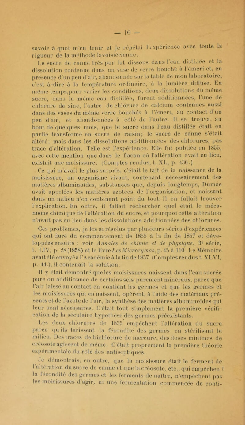 savoir à quoi ni'cii tenir et je rép(Hai 1 expérience a\ec tonte la rigueur de la méthode lavoisiéi-ienne. I.e sucre de canne très pur lut dissons dans 1 eau disli.lée et la dissolution conteiun' dans un vase de verre bouché a 1 emeri et, en |)résencc d’un i)eu d'air, abandonnée sur la table de mon laboratoire, c’c'sl à-dire à la l(‘mpéralure ordinaire*, a la lumière ditiuse. lui même temps,|)()nr varier les conditions, deux dissolutions du même sucre, dans la même (*au distillée, liirenl additionnées, 1 une de chlorure de zinc, l'aidrei de chlorui*e de calcium contenues aussi dans des vases du même verre bouchés à l’êmeri, au contact d un peu d’air, et abandonnées à côté de l'antre. 11 se trouva, au bout de (pieh[ues mois, ({ue le sucre dans l’eau distillée était en partie transformé en sucre de raisin; le sucre de canne s’était altéré; mais dans les dissolutions additionnées des chlorures, pas trace d’altération. Telle est l’exiiérience. Kilo fut publiée en Ibàô, avec celte mention (|ue dans le llacon où l'altération avait eu lieu, existait une moisissure. (Com[)tes rendus, t. XI., p. tilG.) (’e qui m’avait le plus surpris, c’était le lait île la naissance de la moisissure, un organisme vivant, contenant nécessairement des matières albuminoïdes, substances que, depuis longtemps, Dumas avait appelées les matières azotées de l'organisation, et naissant dans un milieu n'en contenant {)oint du tout. 11 en fallait li*ouver l'explication. En outre, il fallait rechercher (jnel était le méca- nisme chimi(|ne de l'altération du sucre, et pourquoi cette altération n’avait jias en lieu dans les dissolutions additionnées des chlorures. Ces problèmes, je les ai résolus par [)lusieurs séries d'expériences qui ont duré du commencement de 1855 à la tin de 1857 et déve- lopjiées ensuite : voir Annales de chimie el de phijsiijne, 3® série, t. LD', p. ‘28(1858) et le livre Les .l/zcrorf/ma.s',p. 45 à 110. Le Mémoire avait été envoyéà l’Académie à la (in de 1857. (Comptesrendus t. XLVI, p. 44.), il contenait la solution. 11 y était démontré que les moisissures naii-sent dans l’eau sucrée pure ou additionnée de certains sels imrement minéraux, parce que l'air laissé au contact en contient les germes et que les germes et les moisissures (|ui en naissent, opèrent, à l’aide des matériaux pré- sents et de l'azote de l'air, la synthèse des matières albuminoïdes cjui leur sont nécessaires, ('.'était tout simplement la première vérifi- calion de la séculaire hypothèse des germes préexistants. Les deux ch'.onires de 18.55 empêcheid l'altération du sucre pai'ce ipi ils tarissent la fécondili* des germes en stérilisant le milieu. Des traces de bichlornre de mercure, des doses minimes de ci’cosoteagissent de même. (Tétait proprement la première théorie expérimentale du rôle des antiseptiques. .le démontrais, en outre, que la moisissure était le ferment de 1 alti'ration du sucre de canne el que la créosote, etc., qui empêchen I la fécondité des germes et les ferments de naître, n'empêcheid pas les moisissures d agir, ni une termentation commencée de conti-