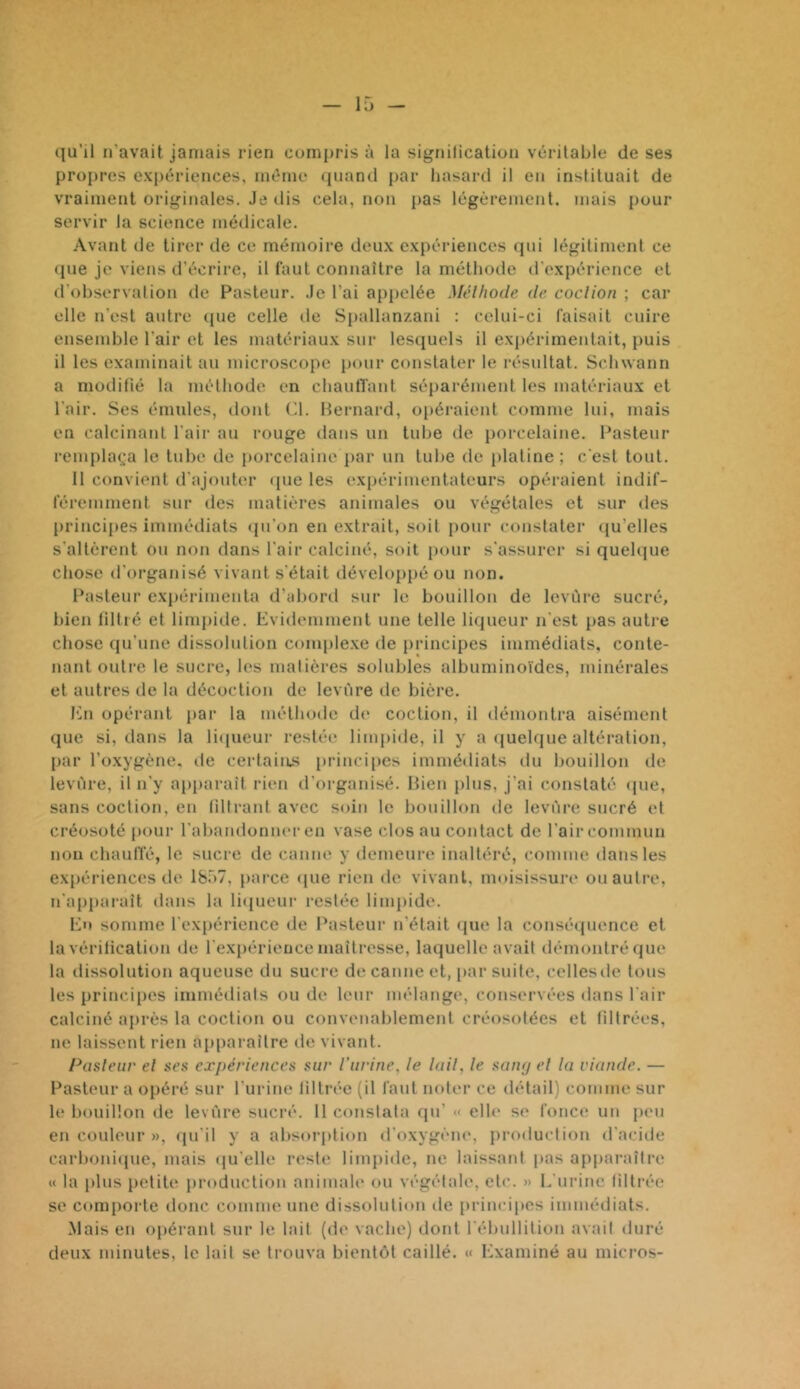 qu'il n’avait jamais rien compris à la signification véritable de ses propres expériences, même quanti par hasard il en instituait de vraiment originales. Je ilis cela, non pas légèrement, mais pour servir la science médicale. Avant de tirer de ce mémoire doux expériences tpii légitiment ce (jiie je viens d’écrire, il faut connaître la méthode d'expérience et trobservalion de Pasteur. .le l’ai appelée Mélhode de. coclion ; car elle n’est autre ([ue celle de Spallan/.ani : celui-ci faisait cuire ensemble l’air et les matériaux sur lesquels il expérimentait, puis il les examinait au microscope pour constater le résultat. Schwann a modifié la mélhode en chaulTanl séparément les matériaux et l'air. Ses émules, dont ('1. Hernard, opéraient comme lui, mais en calcinant l'air au rouge dans un tube de porcelaine. Pasteur renq)la(;a le tube de porcelaine par un tube de platine; c'est tout. 11 convient d'ajouter (pie les expérimentateurs opéraient indif- féremment sur des matières animales ou végétales et sur des princi[»es immédiats (pi’on en extrait, soit pour constater ({u’elles s'altèrent ou non dans l'air calciné, soit pour s'assurer si quehjue chose d'organisé vivant s'était déveloi»pé ou non. Pasteur expérimenta d’abord sur le bouillon de levure sucré, bien filtré et limpide. Evidemment une telle liqueur n'est pas autre chose (pi’une dissolution comple.xe de principes immédiats, conte- nant outre le sucre, les matières solubles albuminoïdes, minérales et autres de la décoction de levure de bière. En opérant par la mélhode d(' coclion, il démontra aisément que si, dans la li(pieur restée limpide, il y a (juelque altération, par l’oxygène, de certains princi[)es immédiats du bouillon de levure, il n’y apparaît rien d'orgaidsé. Bien plus, j’ai constaté (pie, sans coction, en filtrant avec soin le bouillon de levure sucré et créosoté pour l'abandonner en vase clos au contact de l’air commun nou chaulïé, le sucre de canne y demeure inaltéré, comme dans les expériences de 1857, parce <pie rien de vivant, moisissure ou autre, n'apparaît dans la li(pieur restée limpide. Eu somme l'expérience de Pasteur n'était (pie la consé(juence et la vérification de l'expérience maîtresse, laquelle avait démontré (pie la dissolution aqueuse du sucre de canne et, par suite, cellesde tous les principes immédiats ou de leur mélange, conservées dans l'air calciné après la coction ou convenablement créosotées et filtrées, ne laissent rien apparaître de vivant. Pasleur el aes expériences sur l’urine, le Uni, le senuj el la viande. — Pasteur a opéré sur rurine filtrée (il faut noter ce détail) comme sur le bouillon de levure sucré. 11 constata qu’ « elh' se fonce un peu en couleur », (pi'il y a absorption d’oxygèm', production d'acide carboniipie, mais qu'elle reste limpide, ne laissant pas apparaître « la i)lus petiU* production animaU' ou végéfah', etc. » L'urine filtrée se comporte donc comme une dissolution de principes immédiats. .Mais en opérant sur le lait (de vache) dont l'ébullition avait duré deux minutes, le lait se trouva bientôt caillé. « Examiné au mici-os-