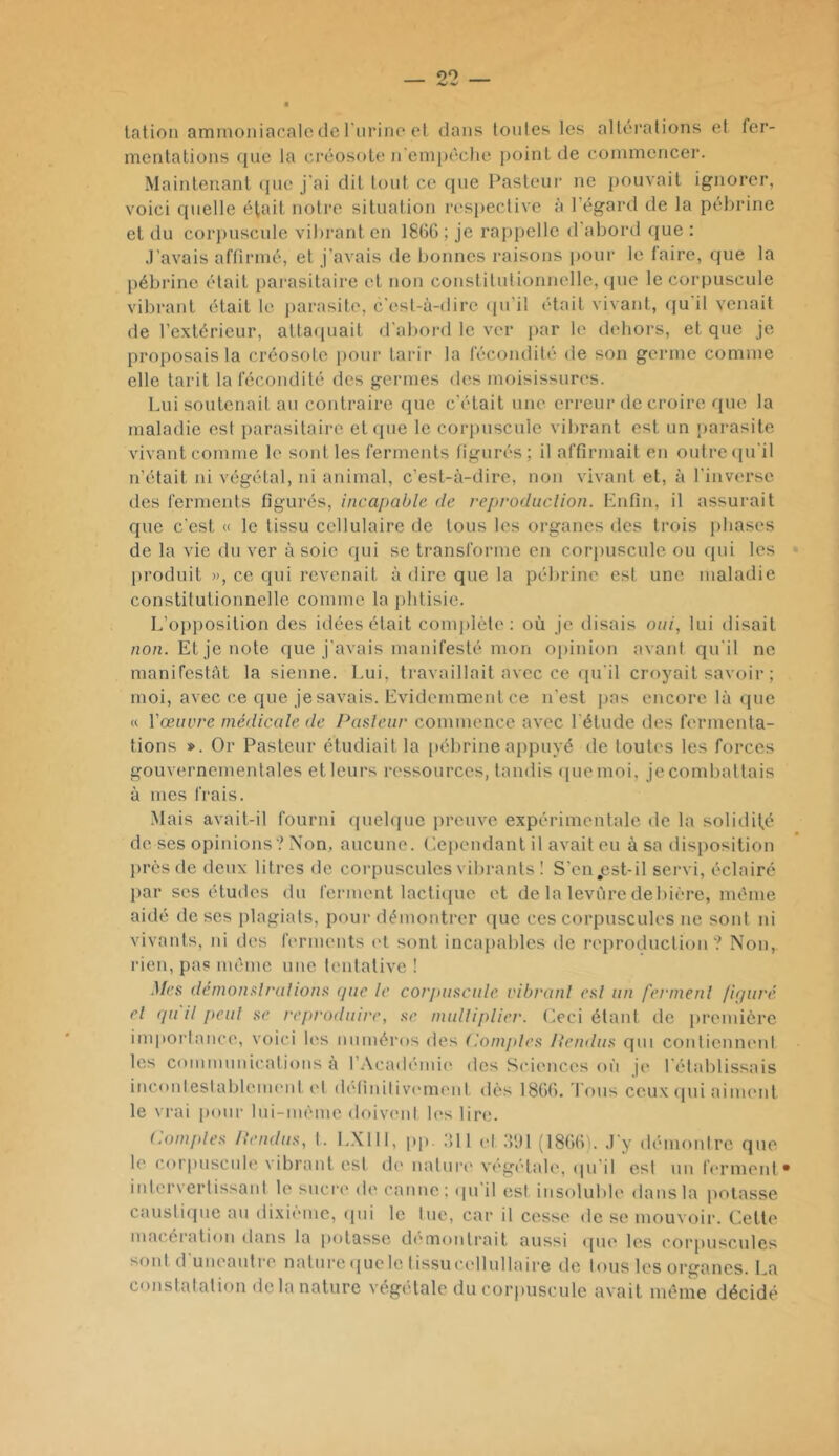 lation amnioniaofilo de l'iirino ot dans toutes les altérations et fer- mentations ([ue la ci'éosote n'einpéclie point de conimencer. Maintenant ipie j'ai dit tout ce que Pasteur ne pouvait ignorer, voici quelle était notre situation respective à l’égard de la péhrine et du corpuscule vibrant en 1866 ; je rappelle d'abord (jue : J’avais affirmé, et j’avais de bonnes raisons pour le faire, que la pébrine était pai-asitaire et non constitutionnelle, (pie le corpuscule vibrant était le parasite, c’est-à-dire qu’il était vivant, (ju il venait de l’extérieur, atta([uait d’aliord le ver jiar le dehors, et que je proposais la créosote pour tarir la fécondité de son germe ci^mine elle tarit la fécondité des germes des moisissures. Lui soutenait au contraire que c’était une erreur de croire que la maladie est parasitaire et que le corpuscule vibrant est un [larasite vivant comme le sont les ferments figurés; il affirmait en outrecpi'il n’était ni végétal, ni animal, c’est-à-dire, non vivant et, à l'inverse des ferments figurés, incapable de reproduclion. Enfin, il assurait que c'est « le tissu cellulaire de tous les 01‘ganes des trois phases de la vie du ver à soie (jui se transforme en corimscule ou cpii les [iroduit », ce qui revenait à dire que la pébrine est une maladie constitutionnelle comme la jilitisie. L’o})posltion des idées était complète: où je disais oui, lui disait /lo/i. Et je note que j'avais manifesté mon opinion avant qu'il ne manifestât la sienne. Lui, travaillait avec ce qu'il croyait savoir ; moi, avec ce que je savais. Evidemment ce n’est jias encore là (pie <( Vœiivre médicale de Pasleiir commence avec l'étude des fermenta- tions ». Or Pasteur étudiait la pébrine appuyé de toutes les forces gouvernementales etleurs ressources, tandis quemoi, jecombattais à mes frais. Mais avait-il fourni quebpie preuve expérimentale de la solidifé de ses opinions? Non, aucune. Cependant il avait eu à sa disposition près de deux litres de corpuscules vilirants ! S’cn,est-il servi, éclairé jiar ses études du ferment lacticpic et de la levure debière, même aidé de ses plagiats, pour démontrer (|ue ces corpuscules ne sont ni vivants, ni des ferments et sont incapables de reproduction? Non, rien, pas même une tentative ! Mes démonsli-alions (pie le corpuscule ribranl esl un fermenl /irpiré cl (pi il peul SC reproduire, se mulliplier. Oci étant de jiremière imporlance, voici les numéros des (iomjdes Hendus qui contiennent les communications a l’Académie des .Sciences où je rétablissais inconlestablcnu'id. et définilivi'ment dès 1866. I ons ceux (pii aiment le vrai p(mr lui-mème doivent les lire. (.amples Hendus, 1. LXIII, pp. ifll et ,'VJl (1866). J'y démoidre que le cor|iuscid(‘ vibrant est (K* natuiH' vi'gétale, ipi il est un f('rmenl* intervertissant le sucre de canne; (pi'il est insoluble dans la potasse causti(]ue au dixième, ipii le tue, car il cesse de se mouvoir. Cette macération dans la potasse di'montrait aussi ipu' les (’orpuscules sont d uneantre natui'c quele tissu('('llullaire de tous les organes. La constatation de la nature végétale du corpuscule avait même décidé