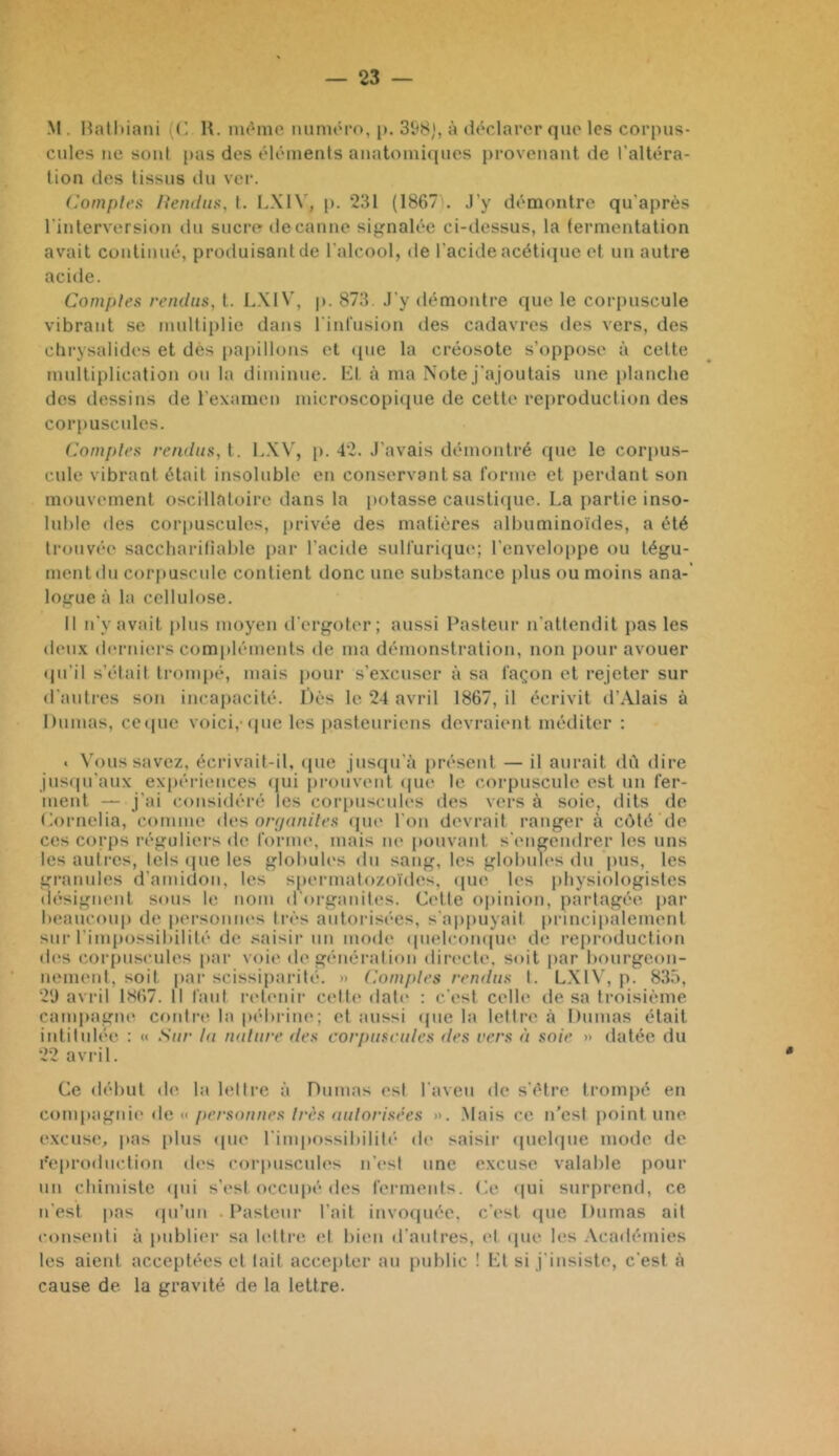 M . Hatl)iani {(! H. nu'ino luinu'ro, p. 31)8), à déclarer que les corpus- cules ne sont pas des éléments anatomiques provenant de l'altéra- tion des tissus tlu ver. (Comptes /îemliix, t. I.XIV, p. 231 (1867 . J’y démontre qu'après l'interversion du sucre de canne si^malée ci-dessus, la fermentation avait continué, produisant de l'alcool, de l’acide acéticpic et un autre acide. Comptes rendus, t. LXIV, p. 873. J’y démontre que le cor[)uscule vibrant se multiplie dans l'infusion des cadavres des vers, des clirysalides et dès papillons et (pie la créosote s’oppose à cette multiplication on la diminue, lîit à ma Note j’ajoutais une planche dos dessins de l'examen microscopi(iue de cette reproduction des corpuscules. Comptes rendus, \. L.X\’, [». 42. J’avais démontré que le corpus- cide vibrant était insoluble en conservant sa l’orme et perdant son mouvement oscillatoire dans la |>otasse caustiiiue. La partie inso- luble des corpuscules, [irivée des matières albuminoïdes, a été trouvée saccliarifiable par l’acide sull’uriijue; l’enveloppe ou tégu- ment du corpuscule contient donc une substance plus ou moins ana-‘ logue à la cellulose. Il n’y avait plus moyen d’ergoter; aussi Pasteur n’attendit pas les deux derniers compléments de ma démonstration, non pour avouer (ju’il s’était trompé, mais pour s’excuser à sa façon et rejeter sur d’auti’cs son incapacité. Dès le 24 avril 1867, il écrivit d’Alais à Dumas, cctpie voici,-(pic les pasteuriens devraient méditer : . Vous savez, écrivait-il, (jue jusqu’il présent — il aurait dû dire jus(praux expériences (pii prouvent (pie le corpuscule est un fer- ment — j’ai considéré les corpuscules des vers à soie, dits de Oirnclia, comme des o/v/n/n7c.s (pu» l’on devrait ranger à c(Mé île ces corps réguliei’s (te forme, mais ne pouvant s’engendrer les uns les autres, tels (pie les globules du sang, les globuh's du |)us, les granules d’amidon, les spermatozoïdes, (pie les physiologistes (lésignent sous le nom d'organites. Cidte opinion, partagée, par beaucoup de personm-s ti-ès autorisées, s’appuyait |)rincipalement sur l’impossibilité de saisir un mmh' (pielcompie de reproduction des corfiuscules par voie (h* général ion directe, soit par bourgeon- nement, soit |)ar scissiparité. » (Comptes rendus I. LXIV, p. 833, 2*J avril 1867. Il faut ridimii- celte date : c’est celle de sa troisième campagne contr(‘ la p(*bi-ine; et aussi (pie la lettre à Dumas était intitulée : « Sur lu nature des coriniscules des vers à soie » datée du 22 avril. Ce début de la hdti-e à Dumas ('st l’aveu de s’étre trompé en con\\)i\‘f'i\ir do K personnes très autorisées ». .Mais ce n’est jioint une excuse, pas plus (pie l’impossibiliti’ di* saisir ipichpie mode de Reproduction ih's corpuscules n’(‘st une excuse valable pour un chimiste (pii s’i*sl occupé des ferments. (À^. (|ui surprend, ce n’est pas (pi’un Pasteur l’ait invoquée, c’est que Dumas ait consenti à publiei- sa hdtri', id bien d’aulres, (d ipie les .Vcadémies les aient acceptées et lait accepter au public ! Lt si j’insiste, c’est à cause de la gravité de la lettre.