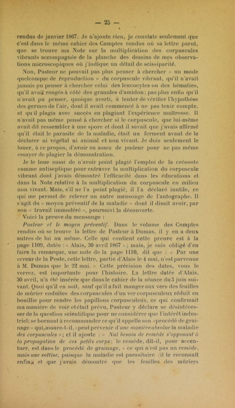 4 rendus de janvier 1867. Je n’ajoute rien, je constate seulement que c’est dans le int'me cahier des Comptes rendus où sa lettre parut, que se trouve ma Note sur la inultii)lication des corpuscules vibrants accompagnée de la planche des dessins de mes observa- tions microscopiques où j'in(li(iue un détail de scissiparité. N’on, Pasteur ne pouvait pas plus penser à cliercher «< un mode qnelcon(|ue de reproduction >> du coi'puscule vil)raid, (pi'il n'avait jamais pu penser ù cherclier celui des leucocytes on des hématies, qu'il avaii rangés à côté des granules d'amidon; pas pins entin qu'il n’avait pu penser, (pioicpie averti, à tenter de vérifier l'hypothèse des germes de l'air, dont il avait commencé à ne pas tenir compte, et qu il plagia avec succès en plagiant rexpérienco maîtresse. 11 n'avait pas même j)ensé à chercher si le cor[)uscnle, (pie Ini-mème avait dit ressembler à une spore et dont il savait (pie j’avais at'tirmé (pi’il était le parasite de la maladie, était un l'erment avant de le déclarer ni végétal ni animal et non vivant. Je dois seulement le louer, à ce propos, d’avoir en assez de pudeur pour ne pas même (‘ssayer de plagier la démonstration. Je te loue aussi de n'avoir point plagié l'emidoi d(^ la créosote comme antiseptiipie pour entraver la multiplication du corpuscule vibrant dont j'avais démontré l’erticacité dans tes éducations et dans la .Note relative à la multiptication du corpuscule en milieu non vivant. Mais, s'il ne l'a jioint plagié, il l'a déclaré inutile, ce (pii me permet de relever un autre mensonge de t'antograiihe. 11 s'agit (in « moyen préventif de la maladie » dont il disait avoir, par son « travail immodéré », poursuivi la découverte. Voici la preuve du mensonge : Paaleiir el le moyen préventif. Dans le volume des Comptes rendus où se trouve la lettre de Pasteur à Dumas, il y en a deux antres de lui au même. Celle (pii contient cette preuve est à la page 1109, datée :« .Mais, '10 avril 1867 »; mais, je suis obligé d’en faire la remaniue, une note de la page 1110, dit cpie : « Par une (‘rreurde la Poste, cette lettri', partie d’.Mais le 4 mai, n’est parvenue à M. Dumas (pie le 22 mai. » Cette précision des dates, vous le verrez, est importante pour l'histoire. La lettre datée d’.Mais, .'10 avril, n’a été insérée que dans le cahier de la séance du 3 juin sui- vant. Onoi (pi’il en soit, sauf (jiril a fait manger aux vers des feuilles de mûrier enduites des corpuscules d'un ver coriniscnleiix réduit en bouillie [loiir rendre les papillons corpusculeiix. ce qui confirmait ma manière de voir ('tétait prévu. Pasteur y déclare se désintéres- serdela (piestion scientili(pie pour ne considérer que l'intérêt indus- triel; se bornant à la'commander ce (pi'il appelle son «procédé de grai- nage » qui,assure-l-il, «peut prévenir iVnne innnièreahsolue la maladie des corpuscules »; et il ajoute : « \ul besoin >le remède s’opposunl à tu propayulion de ces pelils corps; le remède, dit-il, pour ac(’,en- tiier, est dans le procédé de grainage, » ce (pii n'est pas nn remède, mais, une sol lise, pnisipie la maladie est parasitaire il le reconnaît enfin>5 et que j'avais démontré (pie les feuilles des mûriers 0